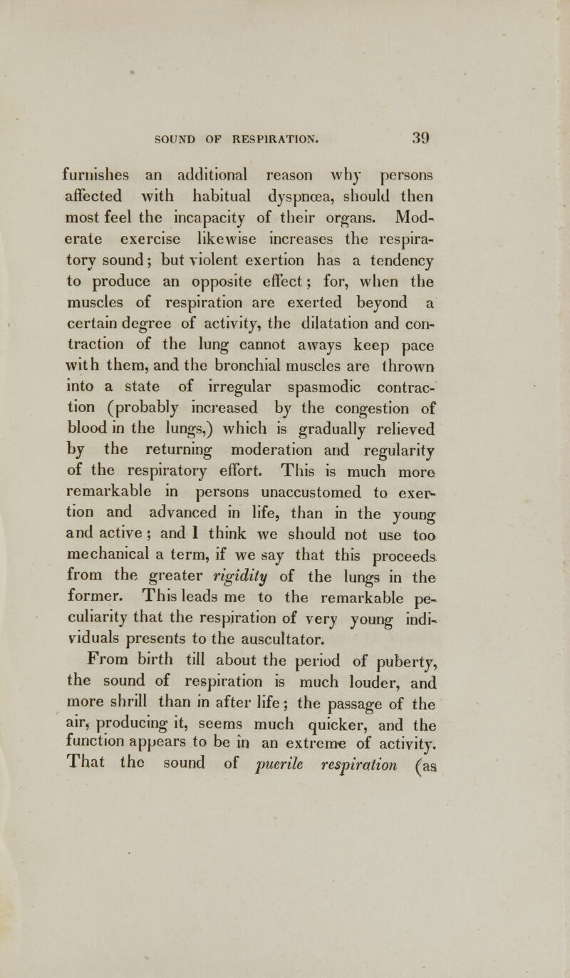 furnishes an additional reason why persons affected with habitual dyspnoea, should then most feel the incapacity of their organs. Mod- erate exercise likewise increases the respira- tory sound; but violent exertion has a tendency to produce an opposite effect; for, when the muscles of respiration are exerted beyond a certain degree of activity, the dilatation and con- traction of the lung cannot aways keep pace with them, and the bronchial muscles are thrown into a state of irregular spasmodic contrac- tion (probably increased by the congestion of blood in the lungs,) which is gradually relieved by the returning moderation and regularity of the respiratory effort. This is much more remarkable in persons unaccustomed to exer- tion and advanced in life, than in the young and active ; and 1 think we should not use too mechanical a term, if we say that this proceeds from the greater rigidity of the lungs in the former. This leads me to the remarkable pe- culiarity that the respiration of very young indi- viduals presents to the auscultator. From birth till about the period of puberty, the sound of respiration is much louder, and more shrill than in after life; the passage of the air* producing it, seems much quicker, and the function appears to be in an extreme of activity. That the sound of 'puerile respiration (as