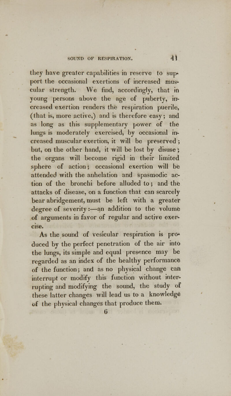 they have greater capabilities in reserve to sup port the occasional exertions of increased mus- cular strength. We find, accordingly, that in young persons above the age of puberty, in- creased exertion renders the respiration puerile, (that is, more active,) and is therefore easy; and as long as this supplementary power of the lungs is moderately exercised, by occasional in- creased muscular exertion, it will be preserved •, but, on the other hand, it will be lost by disuse ; the organs will become rigid in their limited sphere of action; occasional exertion will be attended with the anhelation and spasmodic ac- tion of the bronchi before alluded to; and the attacks of disease, on a function that can scarcely bear abridgement, must be left with a greater degree of severity:—an addition to the volume of arguments in favor of regular and active exer- cise. As the sound of vesicular respiration is pro^ duced by the perfect penetration of the air into the lungs, its simple and equal presence may be regarded as an index of the healthy performance of the function; and as no physical change Can interrupt or modify this function without inter- rupting and modifying the sound, the study of these latter changes will lead us to a knowledge of the physical changes that produce them. 6