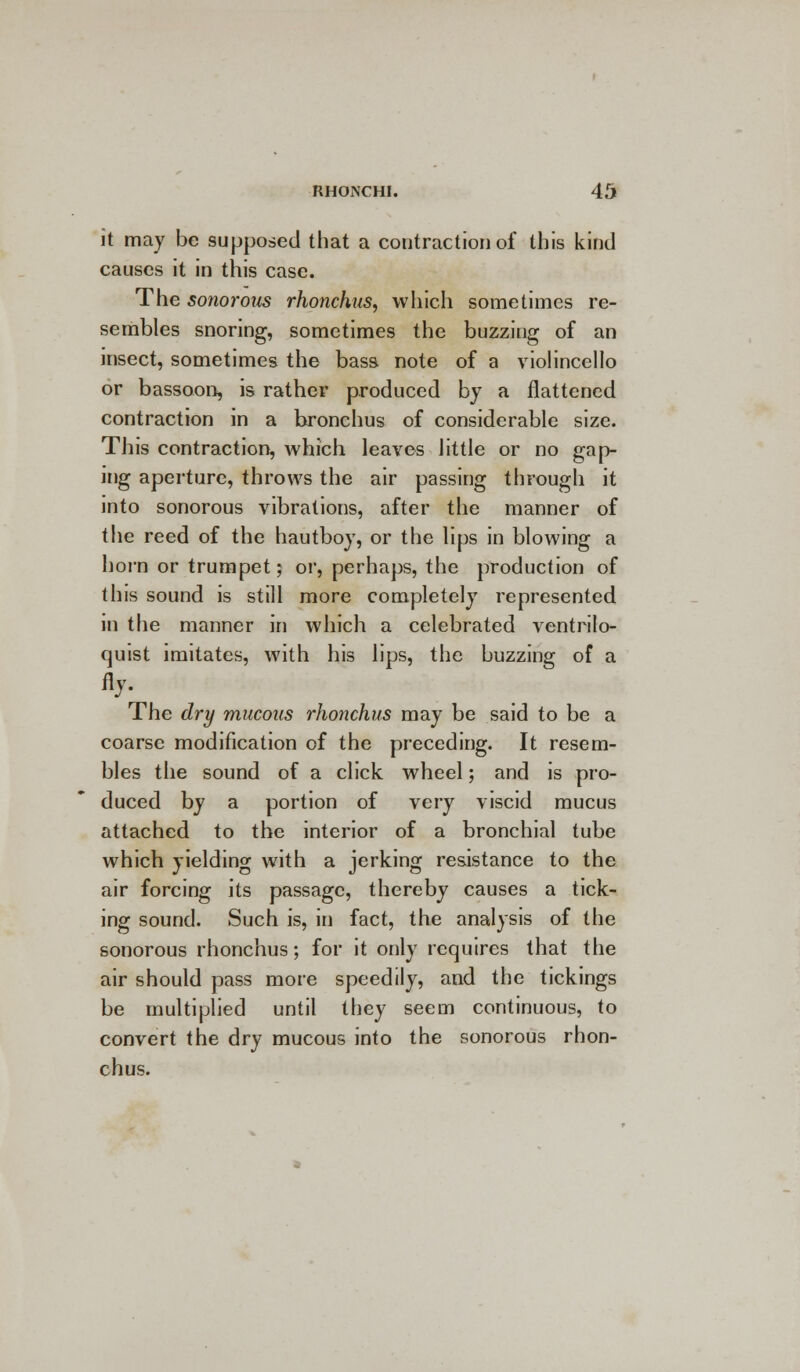 it may be supposed that a contraction of this kind causes it in this case. The sonorous rhonchus, which sometimes re- sembles snoring, sometimes the buzzing of an insect, sometimes the bass note of a violincello or bassoon, is rather produced by a flattened contraction in a bronchus of considerable size. This contraction, which leaves little or no gap- ing aperture, throws the air passing through it into sonorous vibrations, after the manner of the reed of the hautboy, or the lips in blowing a horn or trumpet; or, perhaps, the production of this sound is still more completely represented in the manner in which a celebrated ventrilo- quist imitates, with his lips, the buzzing of a fly. The dry mucous rhonchus may be said to be a coarse modification of the preceding. It resem- bles the sound of a click wheel; and is pro- duced by a portion of very viscid mucus attached to the interior of a bronchial tube which yielding with a jerking resistance to the air forcing its passage, thereby causes a tick- ing sound. Such is, in fact, the analysis of the sonorous rhonchus; for it only requires that the air should pass more speedily, and the tickings be multiplied until they seem continuous, to convert the dry mucous into the sonorous rhon- chus.