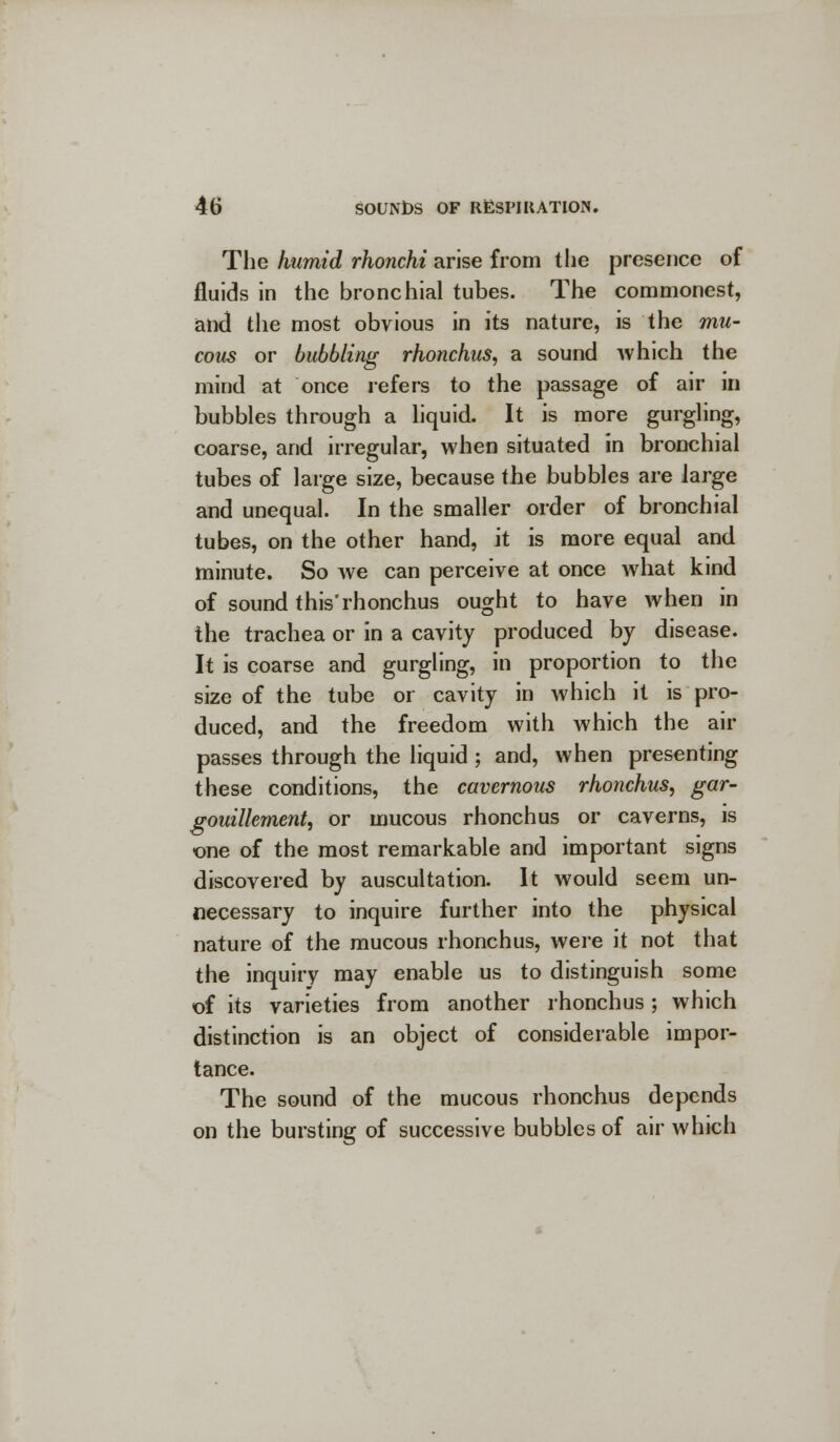 The humid rhonchi arise from the presence of fluids in the bronchial tubes. The commonest, and the most obvious in its nature, is the mu- cous or bubbling rhonchus, a sound which the mind at once refers to the passage of air in bubbles through a liquid. It is more gurgling, coarse, and irregular, when situated in bronchial tubes of large size, because the bubbles are large and unequal. In the smaller order of bronchial tubes, on the other hand, it is more equal and minute. So we can perceive at once what kind of sound this'rhonchus ought to have when in the trachea or in a cavity produced by disease. It is coarse and gurgling, in proportion to the size of the tube or cavity in which it is pro- duced, and the freedom with which the air passes through the liquid ; and, when presenting these conditions, the cavernous rhonchus, gar- gouilkment, or mucous rhonchus or caverns, is one of the most remarkable and important signs discovered by auscultation. It would seem un- necessary to inquire further into the physical nature of the mucous rhonchus, were it not that the inquiry may enable us to distinguish some of its varieties from another rhonchus; which distinction is an object of considerable impor- tance. The sound of the mucous rhonchus depends on the bursting of successive bubbles of air which