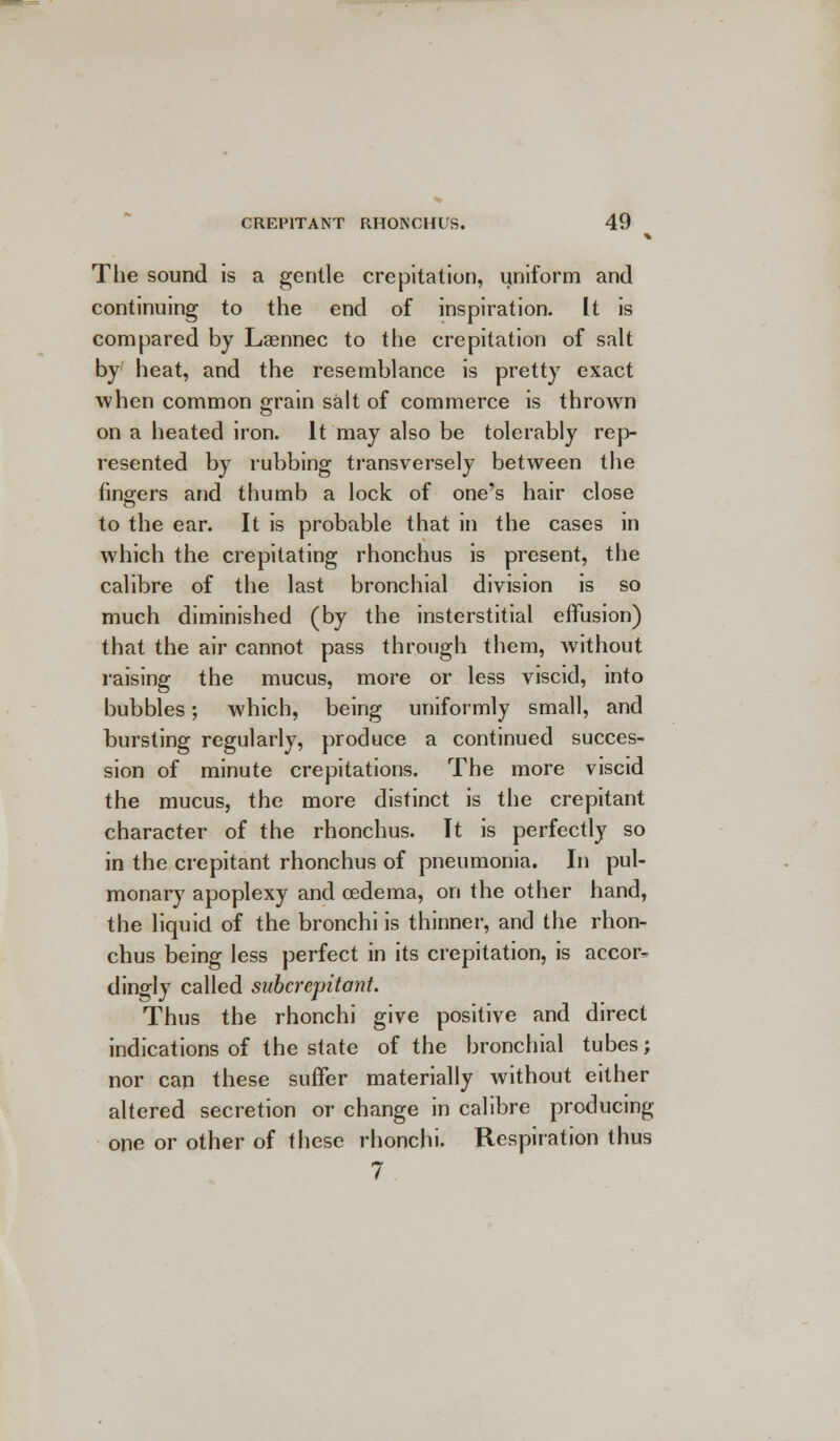 The sound is a gentle crepitation, uniform and continuing to the end of inspiration. It is compared by Laennec to the crepitation of salt by heat, and the resemblance is pretty exact when common grain salt of commerce is thrown on a heated iron. It may also be tolerably rep resented by rubbing transversely between the fingers and thumb a lock of one's hair close to the ear. It is probable that in the cases in which the crepitating rhonchus is present, the calibre of the last bronchial division is so much diminished (by the insterstitial effusion) that the air cannot pass through them, without raising the mucus, more or less viscid, into bubbles; which, being uniformly small, and bursting regularly, produce a continued succes- sion of minute crepitations. The more viscid the mucus, the more distinct is the crepitant character of the rhonchus. It is perfectly so in the crepitant rhonchus of pneumonia. In pul- monary apoplexy and oedema, on the other hand, the liquid of the bronchi is thinner, and the rhon- chus being less perfect in its crepitation, is accor- dingly called subcrepitant. Thus the rhonchi give positive and direct indications of the state of the bronchial tubes; nor can these suffer materially without either altered secretion or change in calibre producing one or other of these rhonchi. Respiration thus 7