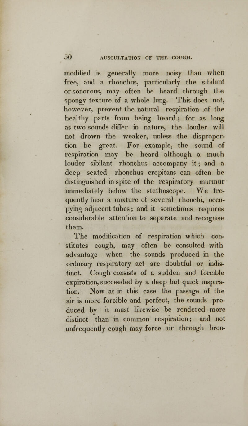 modified is generally more noisy than when free, and a rhonchus, particularly the sibilant or sonorous, may often be heard through the spongy texture of a whole lung. This does not, however, prevent the natural respiration of the healthy parts from being heard; for as long as two sounds differ in nature, the louder will not drown the weaker, unless the dispropor- tion be great. For example, the sound of respiration may be heard although a much louder sibilant rhonchus accompany it; and a deep seated rhonchus crepitans can often be distinguished in spite of the respiratory murmur immediately below the stethoscope. We fre- quently hear a mixture of several rhonchi, occu- pying adjacent tubes; and it sometimes requires considerable attention to separate and recognise them. The modification of respiration which con- stitutes cough, may often be consulted with advantage when the sounds produced in the ordinary respiratory act are doubtful or indis- tinct. Cough consists of a sudden and forcible expiration, succeeded by a deep but quick inspira- tion. Now as in this case the passage of the air is more forcible and perfect, the sounds pro- duced by it must likewise be rendered more distinct than in common respiration; and not unfrequently cough may force air through bron-