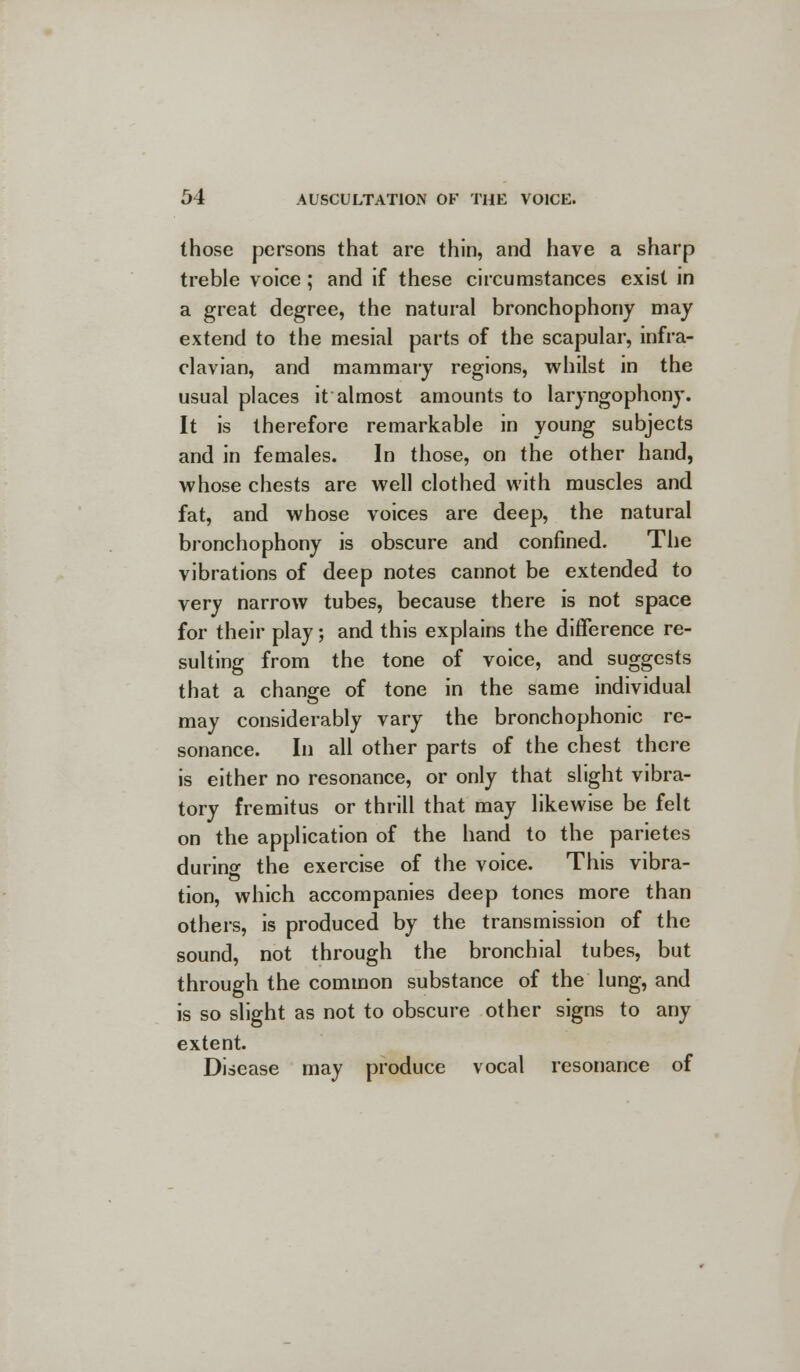 those persons that are thin, and have a sharp treble voice; and if these circumstances exist in a great degree, the natural bronchophony may extend to the mesial parts of the scapular, infra- clavian, and mammary regions, whilst in the usual places it almost amounts to laryngophony. It is therefore remarkable in young subjects and in females. In those, on the other hand, whose chests are well clothed with muscles and fat, and whose voices are deep, the natural bronchophony is obscure and confined. The vibrations of deep notes cannot be extended to very narrow tubes, because there is not space for their play; and this explains the difference re- sulting from the tone of voice, and suggests that a change of tone in the same individual may considerably vary the bronchophonic re- sonance. In all other parts of the chest there is either no resonance, or only that slight vibra- tory fremitus or thrill that may likewise be felt on the application of the hand to the parietes durino- the exercise of the voice. This vibra- tion, which accompanies deep tones more than others, is produced by the transmission of the sound, not through the bronchial tubes, but through the common substance of the lung, and is so slight as not to obscure other signs to any extent. Disease may produce vocal resonance of