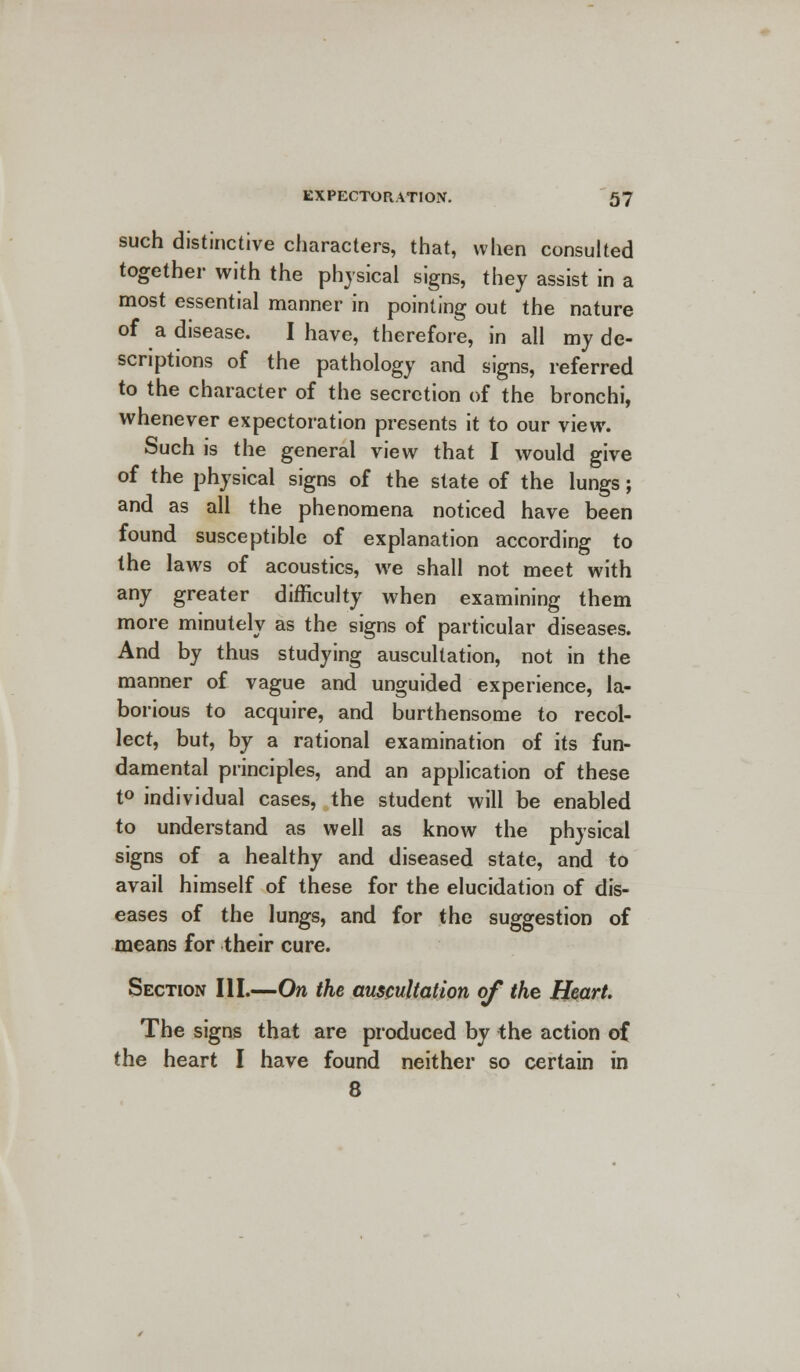 such distinctive characters, that, when consulted together with the physical signs, they assist in a most essential manner in pointing out the nature of a disease. I have, therefore, in all my de- scriptions of the pathology and signs, referred to the character of the secretion of the bronchi, whenever expectoration presents it to our view. Such is the general view that I would give of the physical signs of the state of the lungs; and as all the phenomena noticed have been found susceptible of explanation according to the laws of acoustics, we shall not meet with any greater difficulty when examining them more minutely as the signs of particular diseases. And by thus studying auscultation, not in the manner of vague and unguided experience, la- borious to acquire, and burthensome to recol- lect, but, by a rational examination of its fun- damental principles, and an application of these t° individual cases, the student will be enabled to understand as well as know the physical signs of a healthy and diseased state, and to avail himself of these for the elucidation of dis- eases of the lungs, and for the suggestion of means for their cure. Section III.—On the auscultation of the Heart. The signs that are produced by the action of the heart I have found neither so certain in 8