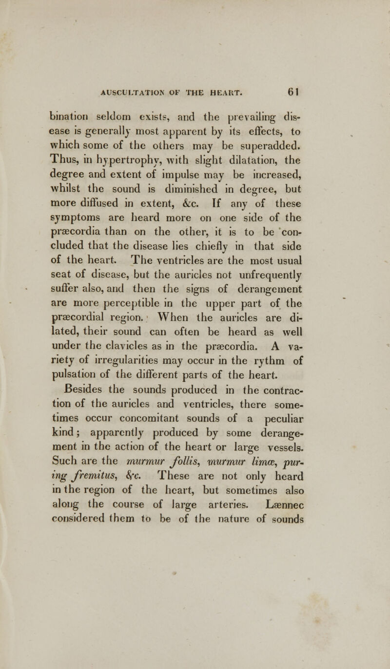 bination seldom exists, and the prevailing dis- ease is generally most apparent by its effects, to which some of the others may be superadded. Thus, in hypertrophy, with slight dilatation, the degree and extent of impulse may be increased, whilst the sound is diminished in degree, but more diffused in extent, &c. If any of these symptoms are heard more on one side of the praecordia than on the other, it is to be con- cluded that the disease lies chiefly in that side of the heart. The ventricles are the most usual seat of disease, but the auricles not unfrequently suffer also, and then the signs of derangement are more perceptible in the upper part of the precordial region. When the auricles are di- lated, their sound can often be heard as well under the clavicles as in the praecordia. A va- riety of irregularities may occur in the rythm of pulsation of the different parts of the heart. Besides the sounds produced in the contrac- tion of the auricles and ventricles, there some- times occur concomitant sounds of a peculiar kind; apparently produced by some derange- ment in the action of the heart or large vessels. Such are the murmur Jbllis, murmur limcc, pur- ing fremitus, fyc. These are not only heard in the region of the heart, but sometimes also along the course of large arteries. Lasnnec considered them to be of the nature of sounds