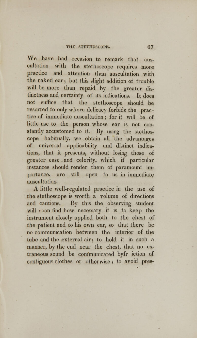 We have had occasion to remark that aus- cultation with the stethoscope requires more practice and attention than auscultation with the naked ear; but this slight addition of trouble will be more than repaid by the greater dis- tinctness and certainty of its indications. It does not suffice that the stethoscope should be resorted to only where delicacy forbids the prac- tice of immediate auscultation; for it will be of little use to the person whose ear is not con- stantly accustomed to it. By using the stethos- cope habitually, we obtain all the advantages of universal applicability and distinct indica- tions, that it presents, without losing those of greater ease and celerity, which if particular instances should render them of paramount im- portance, are still open to us in immediate auscultation. A little well-regulated practice in the use of the stethoscope is worth a volume of directions and cautions. By this the observing student will soon find how necessary it is to keep the instrument closely applied both to the chest of the patient and to his own ear, so that there be no communication between the interior of the tube and the external air; to hold it in such a manner, by the end near the chest, that no ex- traneous sound be corrimunicated byfr iction of contiguous clothes or otherwise; to avoid pres-