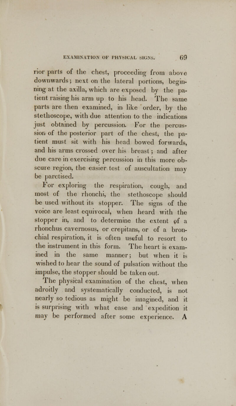 rior parts of the chest, proceeding from above downwards; next on the lateral portions, begin- ning at the axilla, which are exposed by the pa- tient raising his arm up to his head. The same parts are then examined, in like order, by the stethoscope, with due attention to the indications just obtained by percussion. For the percus- sion of the posterior part of the chest, the pa- tient must sit with his head bowed forwards, and his arms crossed over his breast; and after due care in exercising percussion in this more ob- scure region, the easier test of auscultation may be parctised. For exploring the respiration, cough, and most of the rhonchi, the stethoscope should be used without its stopper. The signs of the voice are least equivocal, when heard with the stopper in, and to determine the extent pf a rhonchus cavernosus, or crepitans, or of a bron- chial respiration, it is often useful to resort to the instrument in this form. The heart is exam- ined in the same manner; but when it is wished to hear the sound of pulsation without the impulse, the stopper should be taken out. The physical examination of the chest, when adroitly and systematically conducted, is not nearly so tedious as might be imagined, and it is surprising with what ease and expedition it may be performed after some experience. A