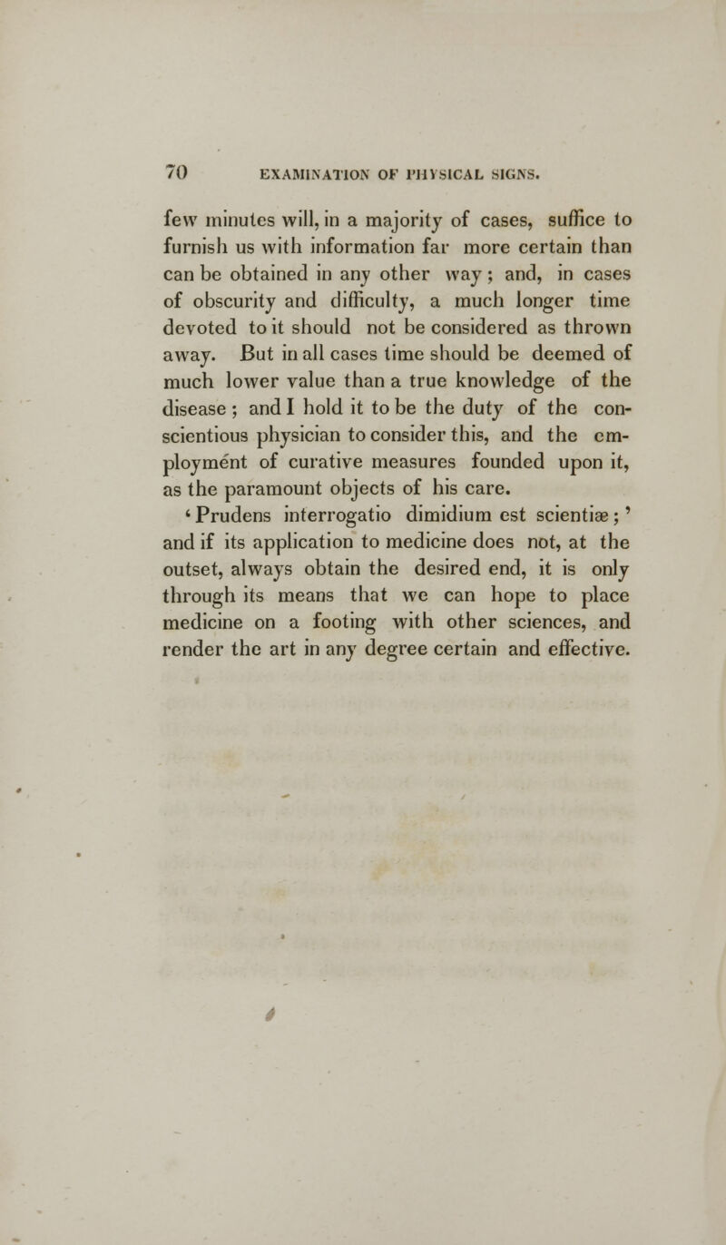 few minutes will, in a majority of cases, suffice to furnish us with information far more certain than can be obtained in any other way; and, in cases of obscurity and difficulty, a much longer time devoted to it should not be considered as thrown away. But in all cases time should be deemed of much lower value than a true knowledge of the disease ; and I hold it to be the duty of the con- scientious physician to consider this, and the em- ployment of curative measures founded upon it, as the paramount objects of his care. ' Prudens interrogatio dimidium est scientiae ;' and if its application to medicine does not, at the outset, always obtain the desired end, it is only through its means that we can hope to place medicine on a footing with other sciences, and render the art in any degree certain and effective.