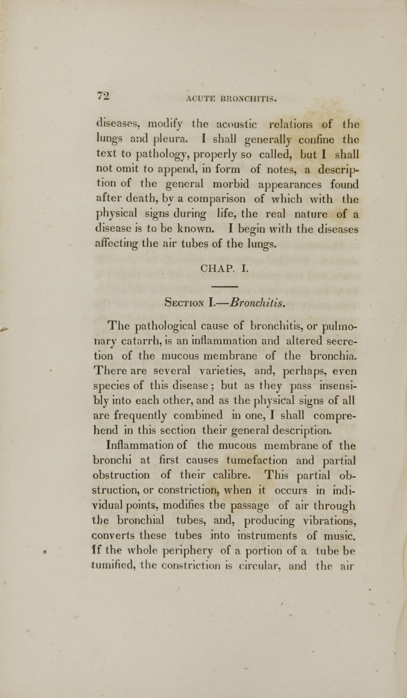 diseases, modify the acoustic relations of the lungs and pleura. I shall generally confine the text to pathology, properly so called, but I shall not omit to append, in form of notes, a descrip- tion of the general morbid appearances found after death, by a comparison of which with the physical signs during life, the real nature of a disease is to be known. I begin with the diseases affecting the air tubes of the lungs. CHAP. I. Section I.—Bronchitis. The pathological cause of bronchitis, or pulmo- nary catarrh, is an inflammation and altered secre- tion of the mucous membrane of the bronchia. There are several varieties, and, perhaps, even species of this disease; but as they pass insensi- bly into each other, and as the physical signs of all are frequently combined in one, I shall compre- hend in this section their general description. Inflammation of the mucous membrane of the bronchi at first causes tumefaction and partial obstruction of their calibre. This partial ob- struction, or constriction, when it occurs in indi- vidual points, modifies the passage of air through the bronchial tubes, and, producing vibrations, converts these tubes into instruments of music. if the whole periphery of a portion of a tube be tumified, the constriction is circular, and the air