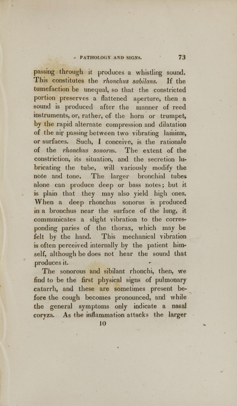 passing through it produces a whistling sound. This constitutes the rhonchus sabilans. If the tumefaction be unequal, so that the constricted portion preserves a flattened aperture, then a sound is produced after the manner of reed instruments, or, rather, of the horn or trumpet, by the rapid alternate compression and dilatation of the air passing between two vibrating lamina?, or surfaces. Such, I conceive, is the rationale of the rhonchus sonorus. The extent of the constriction, its situation, and the secretion lu- bricating the tube, will variously modify the note and tone. The larger bronchial tubes alone can produce deep or bass notes; but it is plain that they may also yield high ones. When a deep rhonchus sonorus is produced in a bronchus near the surface of the lung, it communicates a slight vibration to the corres- ponding paries of the thorax, which may be felt by the hand. This mechanical vibration is often perceived internally by the patient him- self, although he does not hear the sound that produces it. The sonorous and sibilant rhonchi, then, we find to be the first physical signs of pulmonary catarrh, and these are sometimes present be- fore the cough becomes pronounced, and while the general symptoms only indicate a nasal coryza. As the inflammation attacks the larger JO