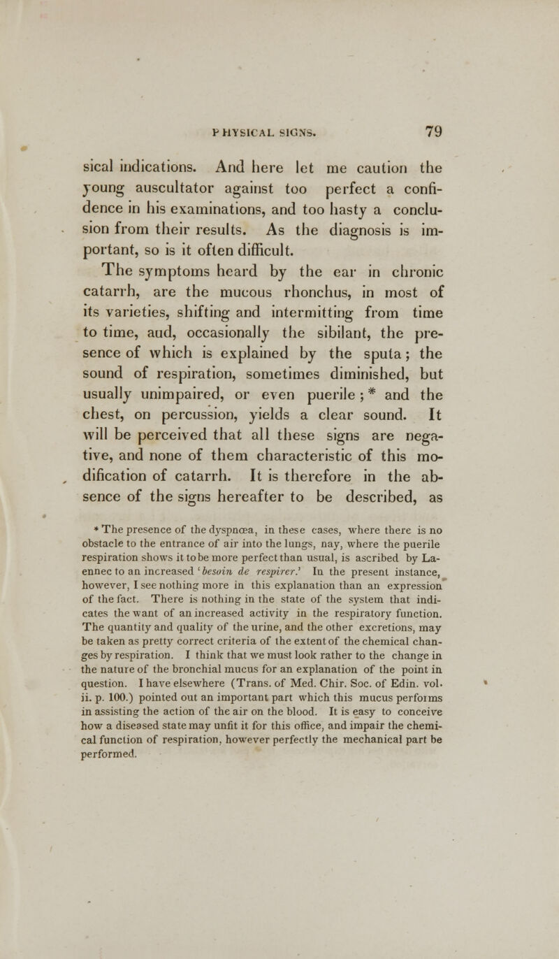 sical indications. And here let me caution the young auscultator against too perfect a confi- dence in his examinations, and too hasty a conclu- sion from their results. As the diagnosis is im- portant, so is it often difficult. The symptoms heard by the ear in chronic catarrh, are the mucous rhonchus, in most of its varieties, shifting and intermitting from time to time, aud, occasionally the sibilant, the pre- sence of which is explained by the sputa; the sound of respiration, sometimes diminished, but usually unimpaired, or even puerile ;# and the chest, on percussion, yields a clear sound. It will be perceived that all these signs are nega- tive, and none of them characteristic of this mo- dification of catarrh. It is therefore in the ab- sence of the signs hereafter to be described, as * The presence of the dyspnoea, in these cases, where there is no obstacle to the entrance of air into the lungs, nay, where the puerile respiration shows it to be more perfect than usual, is ascribed by La- ennec to an increased ' besoin de respirer.' In the present instance, however, I see nothing more in this explanation than an expression' of the fact. There is nothing in the state of the system that indi- cates the want of an increased activity in the respiratory function. The quantity and quality of the urine, and the other excretions, may be taken as pretty correct criteria of the extent of the chemical chan- ges by respiration. I think that we must look rather to the change in the nature of the bronchial mucus for an explanation of the point in question. I have elsewhere (Trans, of Med. Chir. Soc. of Edin. vol. ii. p. 100.) pointed out an important part which this mucus performs in assisting the action of the air on the blood. It is easy to conceive how a diseased state may unfit it for this office, and impair the chemi- cal function of respiration, however perfectly the mechanical part be performed.