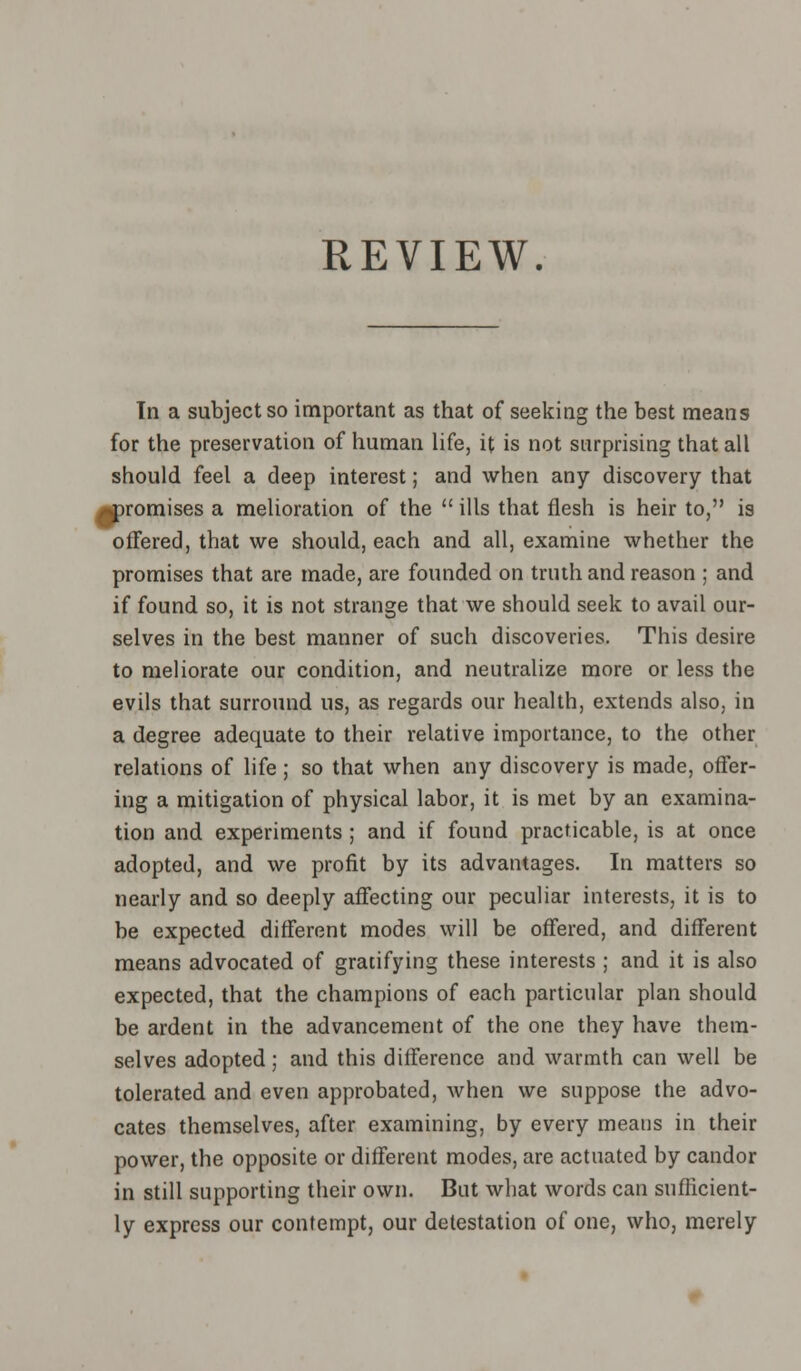 REVIEW. Tn a subject so important as that of seeking the best means for the preservation of human life, it is not surprising that all should feel a deep interest; and when any discovery that promises a melioration of the  ills that flesh is heir to, is offered, that we should, each and all, examine whether the promises that are made, are founded on truth and reason ; and if found so, it is not strange that we should seek to avail our- selves in the best manner of such discoveries. This desire to meliorate our condition, and neutralize more or less the evils that surround us, as regards our health, extends also, in a degree adequate to their relative importance, to the other relations of life; so that when any discovery is made, offer- ing a mitigation of physical labor, it is met by an examina- tion and experiments ; and if found practicable, is at once adopted, and we profit by its advantages. In matters so nearly and so deeply affecting our peculiar interests, it is to be expected different modes will be offered, and different means advocated of gratifying these interests ; and it is also expected, that the champions of each particular plan should be ardent in the advancement of the one they have them- selves adopted; and this difference and warmth can well be tolerated and even approbated, when we suppose the advo- cates themselves, after examining, by every means in their power, the opposite or different modes, are actuated by candor in still supporting their own. But what words can sufficient- ly express our contempt, our detestation of one, who, merely