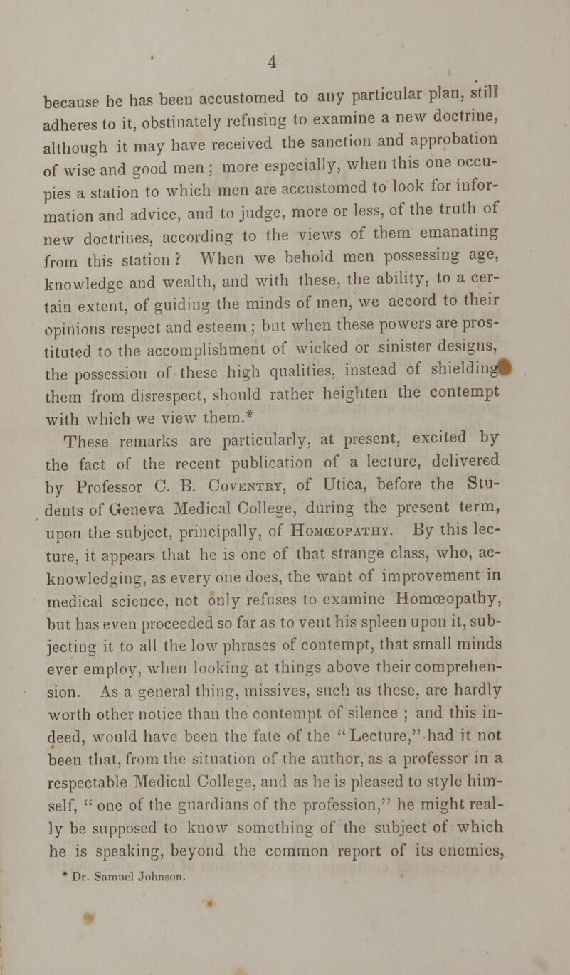 because he has been accustomed to any particular plan, still adheres to it, obstinately refusing to examine a new doctrine, although it may have received the sanction and approbation of wise and good men ; more especially, when this one occu- pies a station to which men are accustomed to look for infor- mation and advice, and to judge, more or less, of the truth of new doctrines, according to the views of them emanating from this station ? When we behold men possessing age, knowledge and wealth, and with these, the ability, to a cer- tain extent, of guiding the minds of men, we accord to their opinions respect and esteem ; but when these powers are pros- tituted to the accomplishment of wicked or sinister designs, the possession of these high qualities, instead of shielding# them from disrespect, should rather heighten the contempt with which we view them.* These remarks are particularly, at present, excited by the fact of the recent publication of a lecture, delivered by Professor C. B. Coventry, of Utica, before the Stu- dents of Geneva Medical College, during the present term, upon the subject, principally, of Homoeopathy. By this lec- ture, it appears that he is one of that strange class, who, ac- knowledging, as everyone does, the want of improvement in medical science, not only refuses to examine Homoeopathy, but has even proceeded so far as to vent his spleen upon it, sub- jecting it to all the low phrases of contempt, that small minds ever employ, when looking at things above their comprehen- sion. As a general thing, missives, such as these, are hardly worth other notice than the contempt of silence ; and this in- deed, would have been the fate of the Lecture,had it not been that, from the situation of the author, as a professor in a respectable Medical College, and as he is pleased to style him- self,  one of the guardians of the profession, he might real- ly be supposed to know something of the subject of which he is speaking, beyond the common report of its enemies, * Dr. Samuel Johnson.
