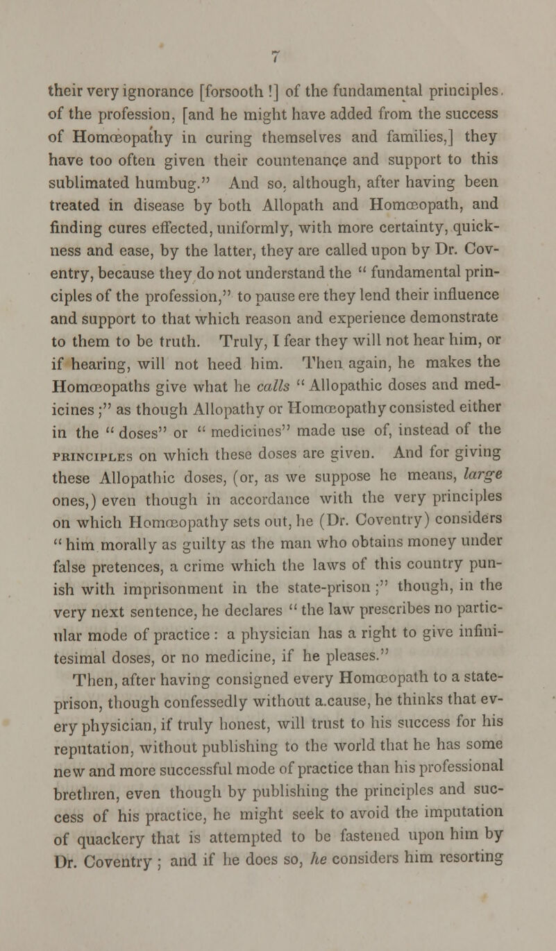 their very ignorance [forsooth !] of the fundamental principles, of the profession, [and he might have added from the success of Homoeopathy in curing themselves and families,] they have too often given their countenance and support to this sublimated humbug. And so. although, after having been treated in disease by both Allopath and Homoeopath, and finding cures effected, uniformly, with more certainty, quick- ness and ease, by the latter, they are called upon by Dr. Cov- entry, because they do not understand the  fundamental prin- ciples of the profession, to pause ere they lend their influence and support to that which reason and experience demonstrate to them to be truth. Truly, I fear they will not hear him, or if hearing, will not heed him. Then again, he makes the Homoeopaths give what he calls  Allopathic doses and med- icines ; as though Allopathy or Homoeopathy consisted either in the  doses or  medicines made use of, instead of the principles on which these doses are given. And for giving these Allopathic doses, (or, as we suppose he means, large ones,) even though in accordance with the very principles on which Homoeopathy sets out, he (Dr. Coventry) considers  him morally as guilty as the man who obtains money under false pretences, a crime which the laws of this country pun- ish with imprisonment in the state-prison : though, in the very next sentence, he declares  the law prescribes no partic- ular mode of practice : a physician has a right to give infini- tesimal doses, or no medicine, if he pleases. Then, after having consigned every Homoeopath to a state- prison, though confessedly without a.cause, he thinks that ev- ery physician, if truly honest, will trust to his success for his reputation, without publishing to the world that he has some new and more successful mode of practice than his professional brethren, even though by publishing the principles and suc- cess of his practice, he might seek to avoid the imputation of quackery that is attempted to be fastened upon him by Dr. Coventry ; and if he does so, he considers him resorting