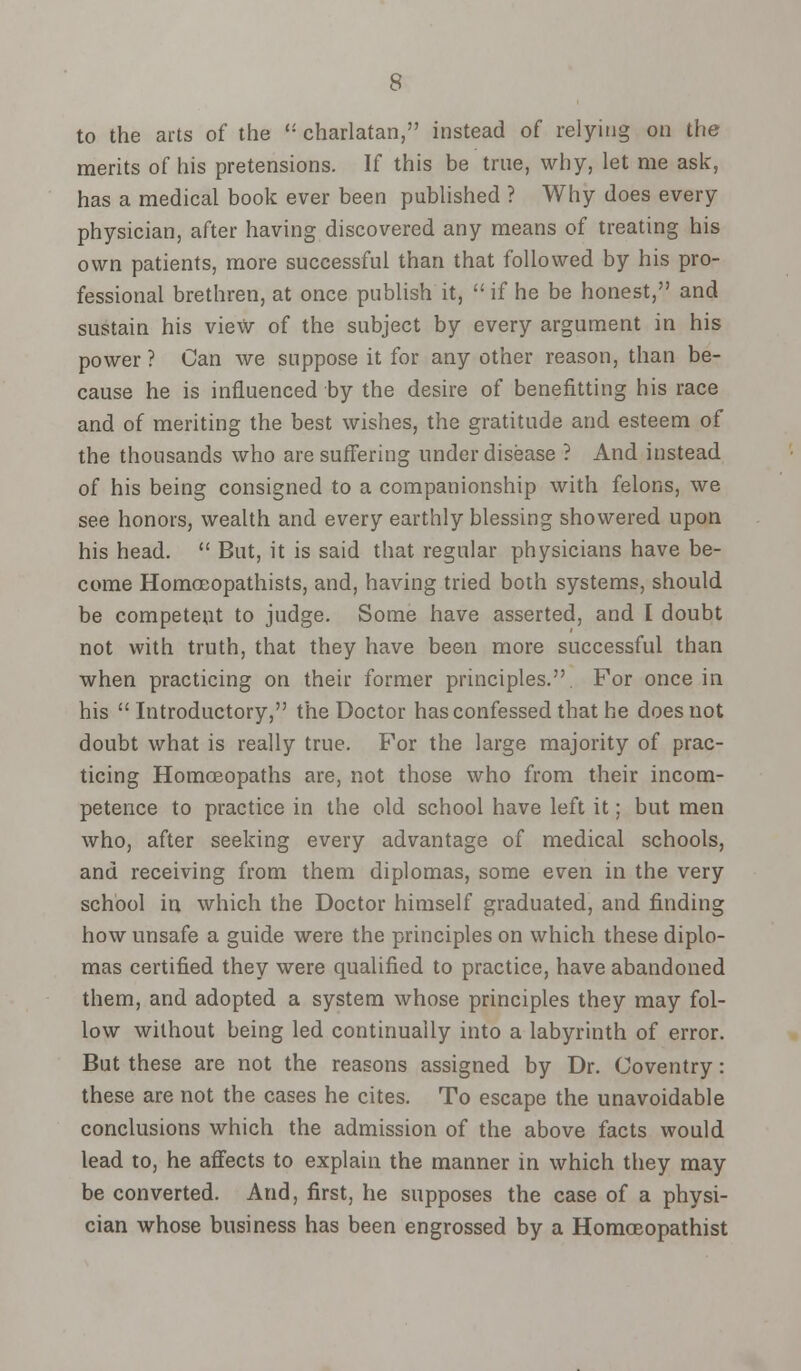 to the arts of the  charlatan, instead of relying on the merits of his pretensions. If this be true, why, let me ask, has a medical book ever been published ? Why does every physician, after having discovered any means of treating his own patients, more successful than that followed by his pro- fessional brethren, at once publish it,  if he be honest, and sustain his view of the subject by every argument in his power ? Can we suppose it for any other reason, than be- cause he is influenced by the desire of benefitting his race and of meriting the best wishes, the gratitude and esteem of the thousands who are suffering under disease ? And instead of his being consigned to a companionship with felons, we see honors, wealth and every earthly blessing showered upon his head.  But, it is said that regular physicians have be- come Homceopathists, and, having tried both systems, should be competent to judge. Some have asserted, and I doubt not with truth, that they have been more successful than when practicing on their former principles.. For once in his Introductory, the Doctor has confessed that he does not doubt what is really true. For the large majority of prac- ticing Homoeopaths are, not those who from their incom- petence to practice in the old school have left it; but men who, after seeking every advantage of medical schools, and receiving from them diplomas, some even in the very school in which the Doctor himself graduated, and finding how unsafe a guide were the principles on which these diplo- mas certified they were qualified to practice, have abandoned them, and adopted a system whose principles they may fol- low without being led continually into a labyrinth of error. But these are not the reasons assigned by Dr. Coventry: these are not the cases he cites. To escape the unavoidable conclusions which the admission of the above facts would lead to, he affects to explain the manner in which they may be converted. And, first, he supposes the case of a physi- cian whose business has been engrossed by a Homceopathist