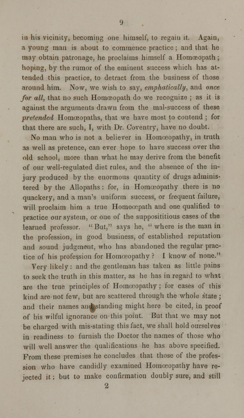 in his vicinity, becoming one himself, to regain it. Again, a young man is about to commence practice; and that he may obtain patronage, he proclaims himself a Homoeopath; hoping, by the rumor of the eminent success which has at- tended this practice, to detract from the business of those around him. Now, we wish to say, emphatically, and once for all, that no such Homoeopath do we recognize ; as it is against the arguments drawn from the mal-success of these pretended Homoeopaths, that we have most to contend ; for that there are such, T, with Dr. Coventry, have no doubt. No man who is not a believer in Homoeopathy, in truth as well as pretence, can ever hope to have success over the old school, more than what he may derive from the benefit of our well-regulated diet rules, and the absence of the in- jury produced by the enormous quantity of drugs adminis- tered by the Allopaths : for, in Homoeopathy there is no quackery, and a man's uniform success, or frequent failure, will proclaim him a true Homocepath and one qualified to practice our system, or one of the supposititious cases of the learned professor.  But, says he,  where is the man in the profession, in good business, of established reputation and sound judgment, who has abandoned the regular prac- tice of his profession for Homoeopathy ? I know of none. Very likely: and the gentleman has taken as little pains to seek the truth in this matter, as he has in regard to what are the true principles of Homoeopathy ; for cases of this kind are not few, but are scattered through the whole state ; and their names anAstanding might here be cited, in proof of his wilful ignorance on-this point. But that we may not be charged with mis-stating this fact, we shall hold ourselves in readiness to furnish the Doctor the names of those who will well answer the qualifications he has above specified. From these premises he concludes that those of the profes- sion who have candidly examined Homoeopathy have re- jected it; but to make confirmation doubly sure, and still