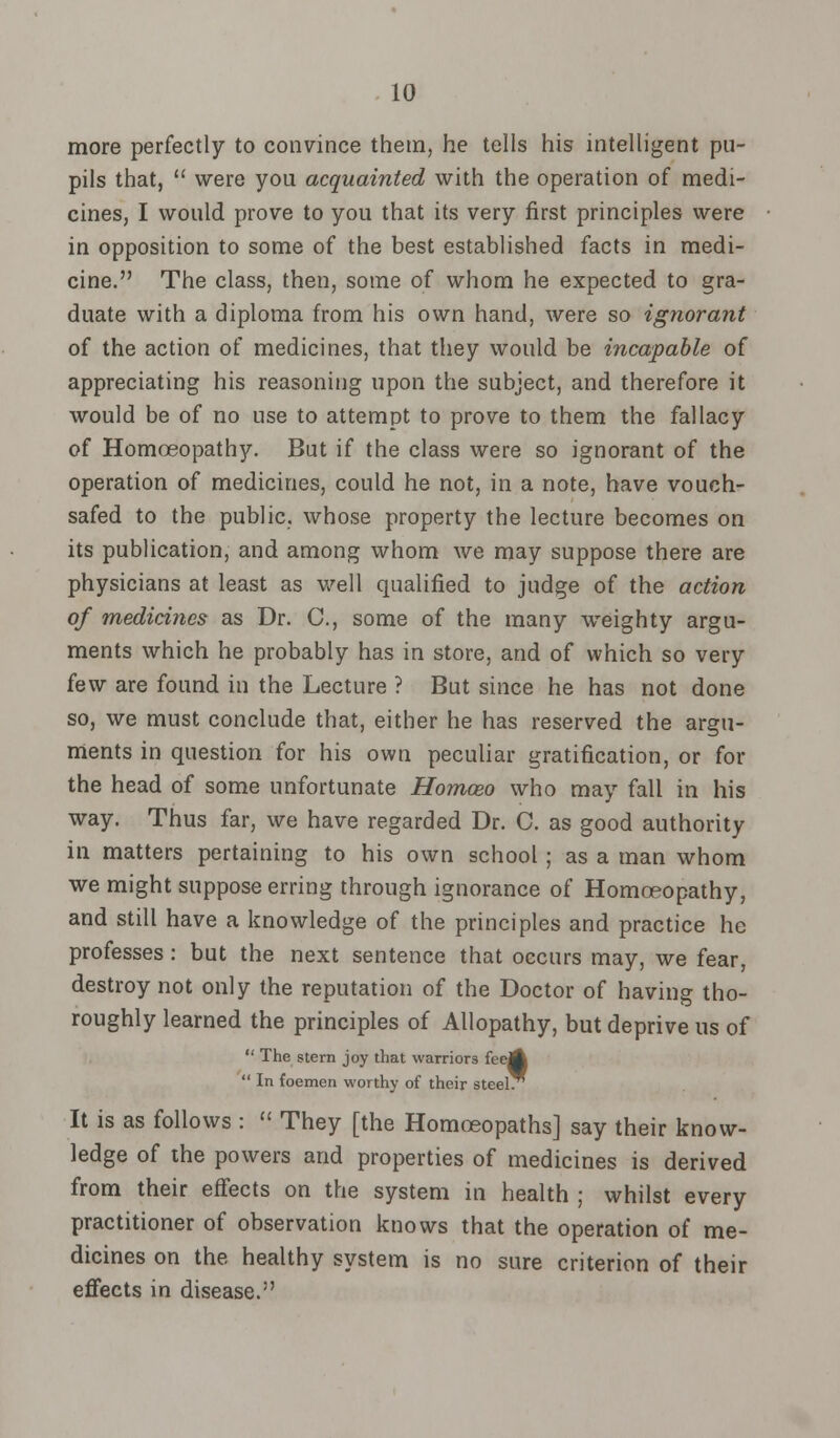 more perfectly to convince them, he tells his intelligent pu- pils that,  were you acquainted with the operation of medi- cines, I would prove to you that its very first principles were in opposition to some of the best established facts in medi- cine. The class, then, some of whom he expected to gra- duate with a diploma from his own hand, were so ignorant of the action of medicines, that they would be incapable of appreciating his reasoning upon the subject, and therefore it would be of no use to attempt to prove to them the fallacy of Homoeopathy. But if the class were so ignorant of the operation of medicines, could he not, in a note, have vouch- safed to the public, whose property the lecture becomes on its publication, and among whom we may suppose there are physicians at least as well qualified to judge of the action of medicines as Dr. C, some of the many weighty argu- ments which he probably has in store, and of which so very few are found in the Lecture ? But since he has not done so, we must conclude that, either he has reserved the argu- ments in question for his own peculiar gratification, or for the head of some unfortunate Homoeo who may fall in his way. Thus far, we have regarded Dr. C. as good authority in matters pertaining to his own school ; as a man whom we might suppose erring through ignorance of Homoeopathy, and still have a knowledge of the principles and practice he professes: but the next sentence that occurs may, we fear, destroy not only the reputation of the Doctor of having tho- roughly learned the principles of Allopathy, but deprive us of  The stern joy that warriors feeA  In foemen worthy of their steel. It is as follows :  They [the Homoeopaths] say their know- ledge of the powers and properties of medicines is derived from their effects on the system in health ; whilst every practitioner of observation knows that the operation of me- dicines on the healthy system is no sure criterion of their effects in disease.