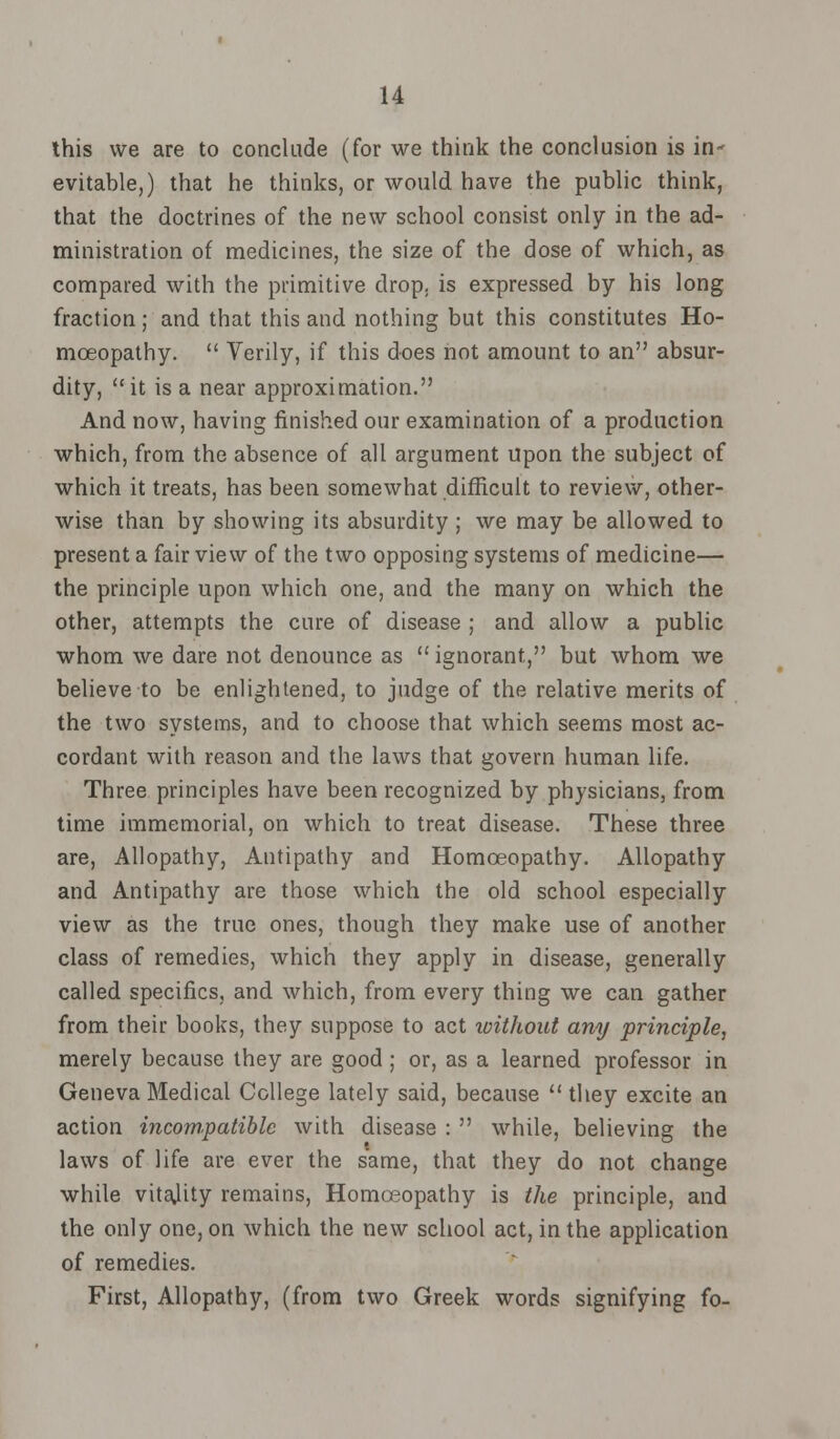 this we are to conclude (for we think the conclusion is in- evitable,) that he thinks, or would have the public think, that the doctrines of the new school consist only in the ad- ministration of medicines, the size of the dose of which, as compared with the primitive drop, is expressed by his long fraction; and that this and nothing but this constitutes Ho- moeopathy.  Verily, if this does not amount to an absur- dity, it is a near approximation. And now, having finished our examination of a production which, from the absence of all argument Upon the subject of which it treats, has been somewhat difficult to review, other- wise than by showing its absurdity; we may be allowed to present a fair view of the two opposing systems of medicine— the principle upon which one, and the many on which the other, attempts the cure of disease ; and allow a public whom we dare not denounce as ignorant, but whom we believe to be enlightened, to judge of the relative merits of the two systems, and to choose that which seems most ac- cordant with reason and the laws that govern human life. Three principles have been recognized by physicians, from time immemorial, on which to treat disease. These three are, Allopathy, Antipathy and Homoeopathy. Allopathy and Antipathy are those which the old school especially view as the true ones, though they make use of another class of remedies, which they apply in disease, generally called specifics, and which, from every thing we can gather from their books, they suppose to act without any principle, merely because they are good ; or, as a learned professor in Geneva Medical College lately said, because  they excite an action incompatible with disease :  while, believing the laws of life are ever the same, that they do not change while vitajity remains, Homoeopathy is the principle, and the only one, on which the new school act, in the application of remedies. First, Allopathy, (from two Greek words signifying fo-