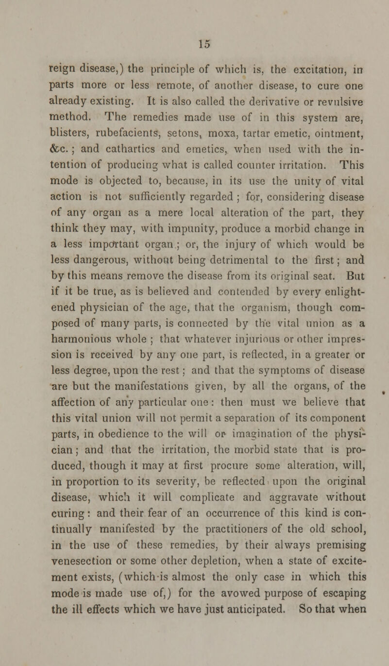 reign disease,) the principle of which is, the excitation, in parts more or less remote, of another disease, to cure one already existing. It is also called the derivative or revulsive method. The remedies made use of in this system are, blisters, rubefacients, setons, moxa, tartar emetic, ointment, &c.; and cathartics and emetics, when used with the in- tention of producing what is called counter irritation. This mode is objected to, because, in its use the unity of vital action is not sufficiently regarded ; for, considering disease of any organ as a mere local alteration of the part, they think they may, with impunity, produce a morbid change in a less important organ ; or, the injury of which would be less dangerous, without being detrimental to the first; and by this means remove the disease from its original seat. But if it be true, as is believed and contended by every enlight- ened physician of the age, that the organism, though com- posed of many parts, is connected by the vital union as a harmonious whole ; that whatever injurious or other impres- sion is received by any one part, is reflected, in a greater or less degree, upon the rest; and that the symptoms of disease are but the manifestations given, by all the organs, of the affection of any particular one: then must we believe that this vital union will not permit a separation of its component parts, in obedience to the will or- imagination of the physi- cian; and that the irritation, the morbid state that is pro- duced, though it may at first procure some alteration, will, in proportion to its severity, be reflected upon the original disease, which it will complicate and aggravate without curing: and their fear of an occurrence of this kind is con- tinually manifested by the practitioners of the old school, in the use of these remedies, by their always premising venesection or some other depletion, when a state of excite- ment exists, (whichis almost the only case in which this mode is made use of,) for the avowed purpose of escaping the ill effects which we have just anticipated. So that when