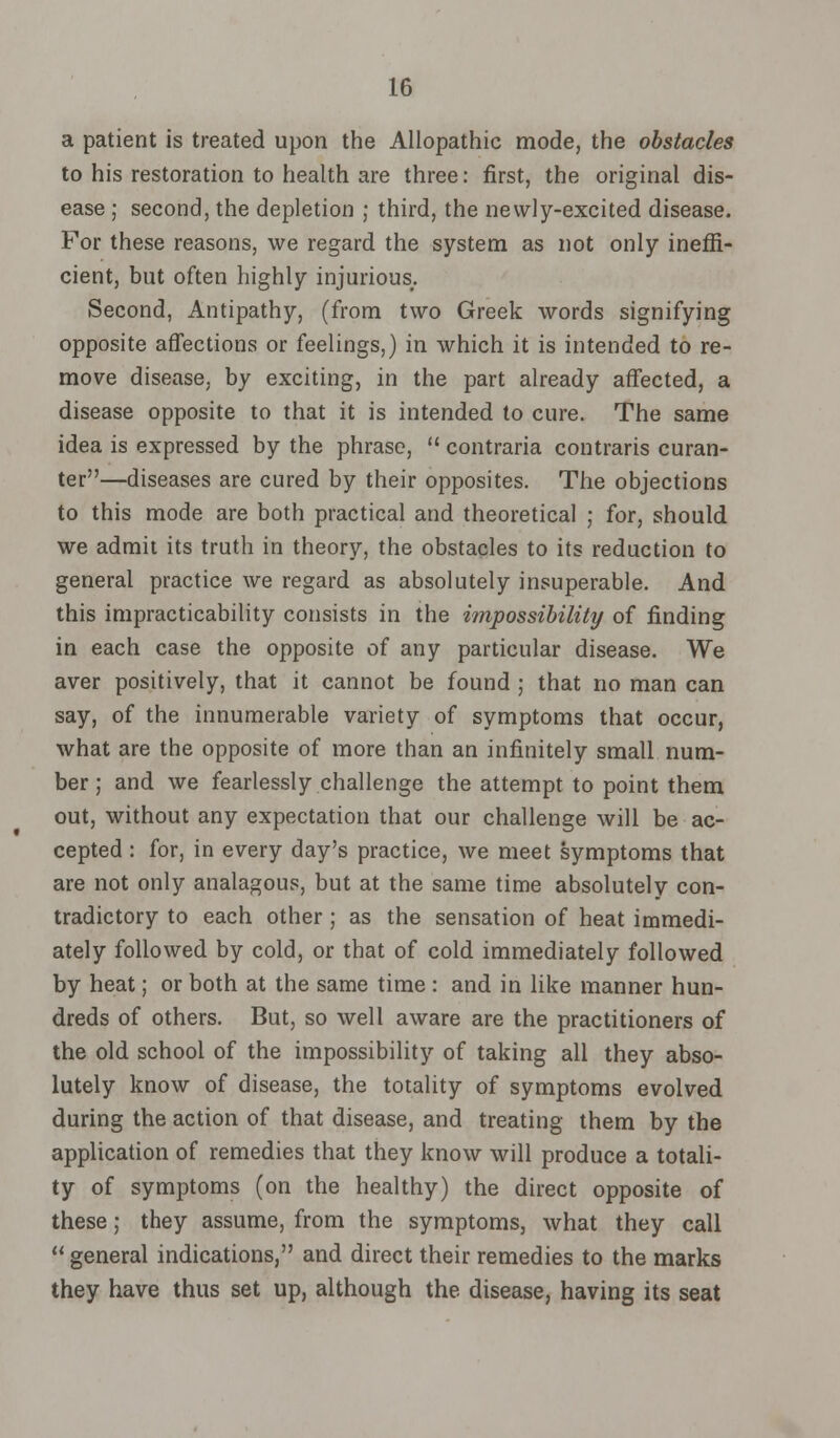 a patient is treated upon the Allopathic mode, the obstacles to his restoration to health are three: first, the original dis- ease ; second, the depletion ; third, the newly-excited disease. For these reasons, we regard the system as not only ineffi- cient, but often highly injurious. Second, Antipathy, (from two Greek words signifying opposite affections or feelings,) in which it is intended to re- move disease, by exciting, in the part already affected, a disease opposite to that it is intended to cure. The same idea is expressed by the phrase,  contraria contraris curan- ter—diseases are cured by their opposites. The objections to this mode are both practical and theoretical ; for, should we admit its truth in theory, the obstacles to its reduction to general practice we regard as absolutely insuperable. And this impracticability consists in the impossibility of finding in each case the opposite of any particular disease. We aver positively, that it cannot be found ; that no man can say, of the innumerable variety of symptoms that occur, what are the opposite of more than an infinitely small num- ber ; and we fearlessly challenge the attempt to point them out, without any expectation that our challenge will be ac- cepted : for, in every day's practice, we meet symptoms that are not only analagous, but at the same time absolutely con- tradictory to each other; as the sensation of heat immedi- ately followed by cold, or that of cold immediately followed by heat; or both at the same time : and in like manner hun- dreds of others. But, so well aware are the practitioners of the old school of the impossibility of taking all they abso- lutely know of disease, the totality of symptoms evolved during the action of that disease, and treating them by the application of remedies that they know will produce a totali- ty of symptoms (on the healthy) the direct opposite of these; they assume, from the symptoms, what they call  general indications, and direct their remedies to the marks they have thus set up, although the disease, having its seat