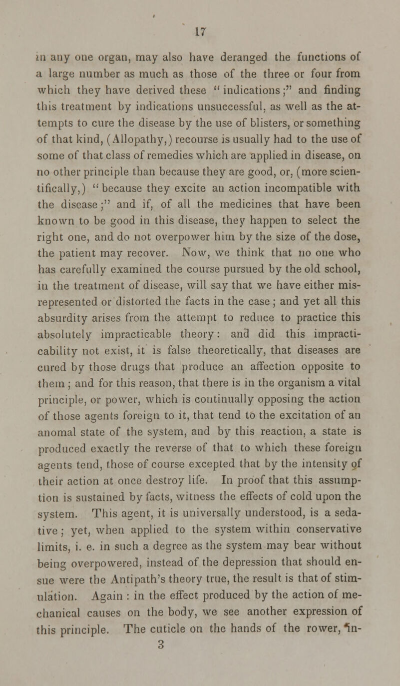 in any one organ, may also have deranged the functions of a large number as much as those of the three or four from which they have derived these  indications; and finding this treatment by indications unsuccessful, as well as the at- tempts to cure the disease by the use of blisters, or something of that kind, (Allopathy,) recourse is usually had to the use of some of that class of remedies which are applied in disease, on no other principle than because they are good, or, (more scien- tifically,) because they excite an action incompatible with the disease; and if, of all the medicines that have been known to be good in this disease, they happen to select the right one, and do not overpower him by the size of the dose, the patient may recover. Now, we think that no one who has carefully examined the course pursued by the old school, in the treatment of disease, will say that we have either mis- represented or distorted the facts in the case; and yet all this absurdity arises from the attempt to reduce to practice this absolutely impracticable theory: and did this impracti- cability not exist, it is false theoretically, that diseases are cured by those drugs that produce an affection opposite to them ; and for this reason, that there is in the organism a vital principle, or power, which is continually opposing the action of those agents foreign to it, that tend to the excitation of an anomal state of the system, and by this reaction, a state is produced exactly the reverse of that to which these foreign agents tend, those of course excepted that by the intensity of their action at once destroy life. In proof that this assump- tion is sustained by facts, witness the effects of cold upon the system. This agent, it is universally understood, is a seda- tive ; yet, when applied to the system within conservative limits, i. e. in such a degree as the system may bear without being overpowered, instead of the depression that should en- sue were the Antipath's theory true, the result is that of stim- ulation. Again : in the effect produced by the action of me- chanical causes on the body, we see another expression of this principle. The cuticle on the hands of the rower, *in- 3