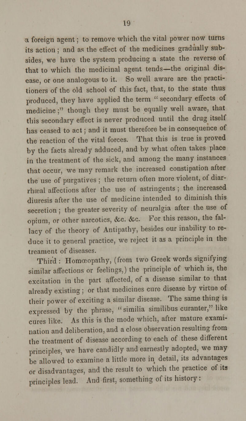 ■a foreign agent; to remove which the vital power now turns its action ; and as the effect of the medicines gradually sub- sides, we have the system producing a state the reverse of that to which the medicinal agent tends—the original dis- ease, or one analogous to it. So well aware are the practi- tioners of the old school of this fact, that, to the state thus produced, they have applied the term  secondary effects of medicine; though they must be equally well aware, that this secondary effect is never produced until the drug itself has ceased to act; and it must therefore be in consequence of the reaction of the vital forces. That this is true is proved by the facts already adduced, and by what often takes place in the treatment of the sick, and among the many instances that occur, we may remark the increased constipation after the use of purgatives ; the return often more violent, of diar- rheal affections after the use of astringents ; the increased diuresis after the use of medicine intended to diminish this secretion ; the greater severity of neuralgia after the use of opium, or other narcotics, &c. &c. For this reason, the fal- lacy of the theory of Antipathy, besides our inability to re- duce it to general practice, we reject it as a principle in the treament of diseases. Third : Homoeopathy, (from two Greek words signifying similar affections or feelings,) the principle of which is, the excitation in the part affected, of a disease similar to that already existing ; or that medicines cure disease by virtue of their power of exciting a similar disease. The same thing is expressed by the phrase,  similia similibus curanler, like cures like. As this is the mode which, after mature exami- nation and deliberation, and a close observation resulting from the treatment of disease according to each of these different principles, we have candidly and earnestly adopted, we may be allowed to examine a little more in detail, its advantages or disadvantages, and the result to which the practice of its principles lead. And first, something of its history: