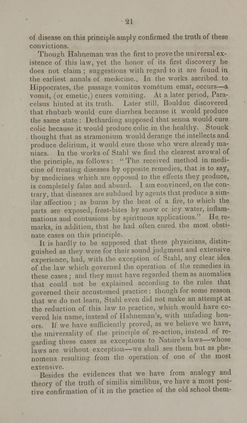 of disease on this principle amply confirmed the truth of these convictions. Though Hahneman was the first to prove the universal ex- istence of this law, yet the honor of its first discovery he does not claim ; suggestions with regard to it are found in the earliest annals of medicine.. In the works ascribed to Hippocrates, the passage vomitus vometum emat, occurs—a vomit, (or emetic,) cures vomiting. At a later period, Para- celsus hinted at its truth. Later still. Boulduc discovered that rhubarb would cure diarrhea because it would produce the same state : Detharding supposed that senna would cure colic because it would produce colic in the healthy. Stouck thought that as stramonium would derange the intellects and produce delirium, it would cure those who were already ma- niacs. In the works of Stahl we find the clearest avowal of the principle, as follows: The received method in medi- cine of treating diseases by opposite remedies, that is to say, by medicines which are opposed to the effects they produce, is completely false and absurd. I am convinced, on the con- trary, that diseases are subdued by agents that produce a sim- ilar affection ; as burns by the heat of a fire, to which the parts are exposed, frost-bites by snow or icy water, inflam- mations and contusions by spirituous applications. He. re- marks, in addition, that he had often cured the most obsti- nate cases on this principle. It is hardly to be supposed that these physicians, distin- guished as they were for their sound judgment and extensive experience, had, with the exception of Stahl, any clear idea of the law which governed the operation of the remedies in these cases ; and they must have regarded them as anomalies that could not be explained according to the rules that governed their accustomed practice : though for some reason that we do not learn, Stahl even did not make an attempt at the reduction of this law to practice, which would have co- vered his name, instead of Hahneman's, with unfading hon- ors. If we have sufficiently proved, as we believe wc have, the universality of the principle of re-action, instead of re- garding these cases as exceptions to Nature's laws—whose faws are without exception—we shall see them but as phe- nomena resulting from the operation of one of the most extensive. Besides the evidences that we have from analogy and theory of the truth of similia similibus, we have a most posi- tive confirmation of it in the practice of the old school them-