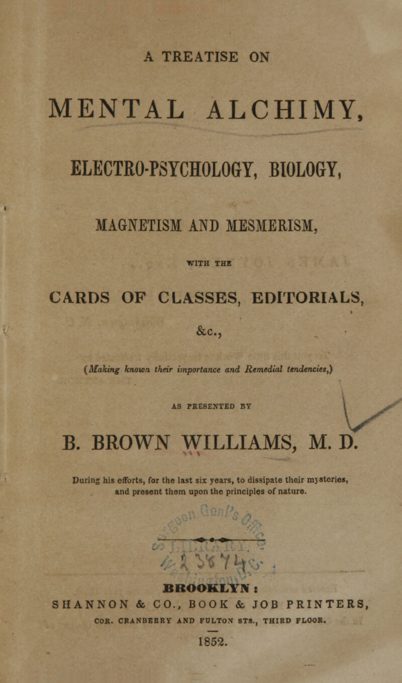 A TREATISE ON MENTAL ALCHIMY, ELECTRO-PSYCHOLOGY, BIOLOGY, MAGNETISM AND MESMERISM, WITH THE CARDS OF CLASSES, EDITORIALS, &c, {Making known their importance and Remedial tendencies,) AS PRESENTED BY jf B. BROWN WILLIAMS, M. D. During his efforts, for the last six years, to dissipate their mysteries, and present them upon the principles of nature. ■♦•■■»■■ BROOKLYN: SHANNON & CO., BOOK & JOB PRINTERS, COK. CRANBERRY AND FULTO.V STS., THIRD FLOOR. 1852.