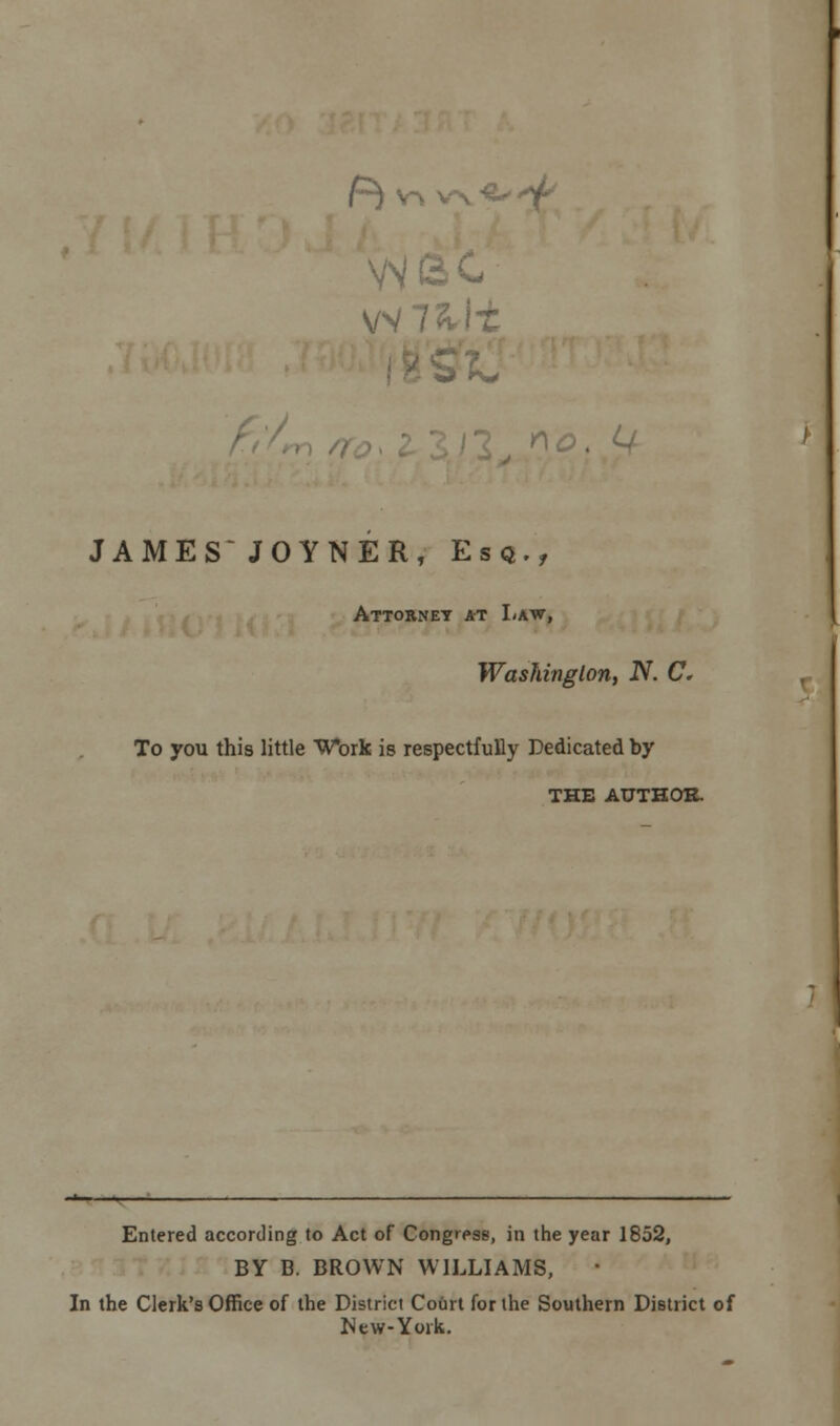 JAMES JOYNER, Esq., Attorney at Law, Washington, N. C. To you this little Work is respectfully Dedicated by THE AUTHOR. Entered according to Act of Congress, in the year 1852, BY G. BROWN WILLIAMS, In the Clerk's Office of the District Court for the Southern District of New-York.