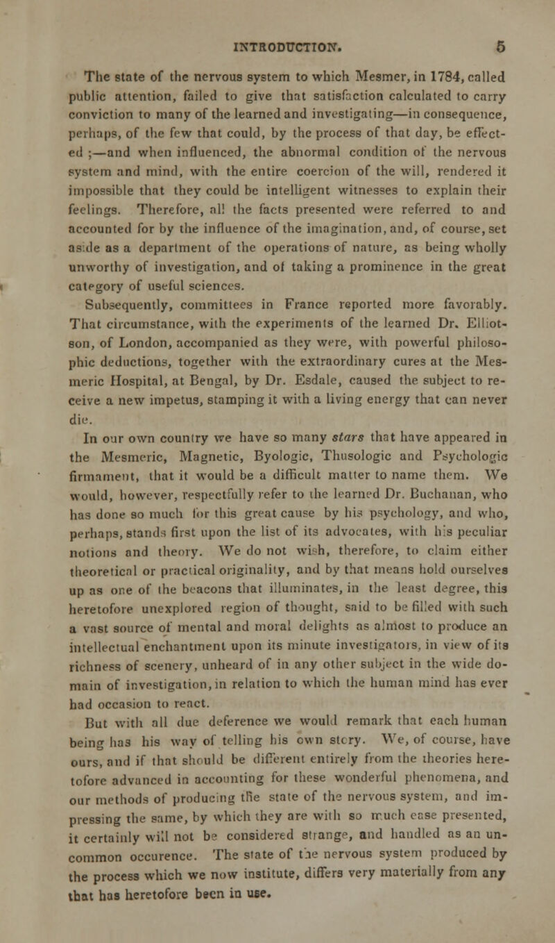 The state of the nervous system to which Mesmer, in 1784, called public attention, failed to give that satisfaction calculated to carry conviction to many of the learned and investigating—inconsequence, perhaps, of the few that could, by the process of that day, be effect- ed ;—and when influenced, the abnormal condition of the nervous system and mind, with the entire coercion of the will, rendered it impossible that they could be intelligent witnesses to explain their feelings. Therefore, all the facts presented were referred to and accounted for by the influence of the imagination, and, of course, set aside as a department of the operations of nature, as being wholly unworthy of investigation, and ot taking a prominence in the great category of useful sciences. Subsequently, committees in France reported more favorably. That circumstance, with the experiments of the learned Dr. Elliot- son, of London, accompanied as they were, with powerful philoso- phic deductions, together with the extraordinary cures at the Mes- meric Hospital, at Bengal, by Dr. Esdale, caused the subject to re- ceive a new impetus, stamping it with a living energy that can never die. In our own country we have so many stars that have appeared in the Mesmeric, Magnetic, Byologic, Thusologic and Psychologic irmamenti that it would be a difficult matter to name them. We would, however, respectfully refer to die learned Dr. Buchanan, who has done so much lor this great cause by his psychology, and who, perhaps, stands first upon the list of its advocates, with his peculiar notions and theory. We do not wish, therefore, to claim either theoretical or practical originality, and by that means hold ourselves up as one of the beacons that illuminates, in the least degree, this heretofore unexplored region of thought, said to be filled with such a vast source of mental and moral delights as almost to produce an intellectual enchantment upon its minute investigators, in view of its richness of scenery, unheard of in any other subject in the wide do- main of investigation, in relation to which the human mind has ever had occasion to react. But with all due deference we would remark that each human being has his way of telling his own stcry. We, of course, have ours, and if that should be different entirely from the theories here- tofore advanced in accounting for these wonderful phenomena, and our methods of producing trie state of the nervous system, and im- pressing the same, by which ihey are with so much case presented, it certainly will not be considered strange, and handled as an un- common occurence. The state of t'.ie nervous system produced by the process which we now institute, differs very materially from any that has heretofore been in use.