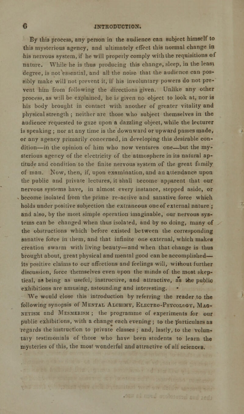By this process, any person in the audience can subject himself to this mysterious agency, and ultimately effect this normal change in his nervous system, if he will properly comply with the requisitions of nature. While he is thus producing this change, sleep, in the least degree, is not'essential, and all the noise that the audience can pos- sibly make will not prevent it, if his involuntary powers do not pre- vent him from following the directions given. Unlike any other process, as will be explained, he is given no object to look at, nor is his body brought in contact with another of greater vitality and physical strength ; neither are those who subject themselves in the audience requested to gaze upon a dazzling object, while the lecturer is speaking ; nor at any time is the downward or upward passes made, or any agency primarily concerned, in developing this desirable con- dition—in the opinion of him who now ventures one—but the my- sterious agency of the electricity of the atmosphere in its natural ap- titude and condition to the finite nervous system of the great f.nnily of man. Now, then, if, upon examination, and an attendance upon the public and private lectures, it shall become apparent that our nervous systems have, in almost every instance, stepped aside, or become isolated from the prime re-aciive and sanative force which holds under positive subjection the extraneous one of external nature ; and also, by the most simple operation imaginable, our nervous sys- tems can be changed when thus isolated, and by so doing, many of the obstructions which before existed between the corresponding sanative force in them, and that infinite one external, which makes creation swarm with living beauty—and when that change is thus brought about, great physical and mental good can be accomplished— its positive claims to our affections and feelings will, without further discussion, force themselves even upon the minds of the most skep- tical, as being as useful, instructive, and attractive, as ihe public exhibitions are amusing, astounding and interesting. We would close this introduction by referring the reader to the following synopsis of Mental Alchimy, Electro-Psycology, Mag- netism and Mesmerism; the programme of experiments for our public exhibitions, with a change each evening ; to the particulars as regards the instruction to private classes ; and, lastly, to the volun- tary testimonials of those who have been students to learn the mysteries of this, the most wonderful and attractive of all sciences.