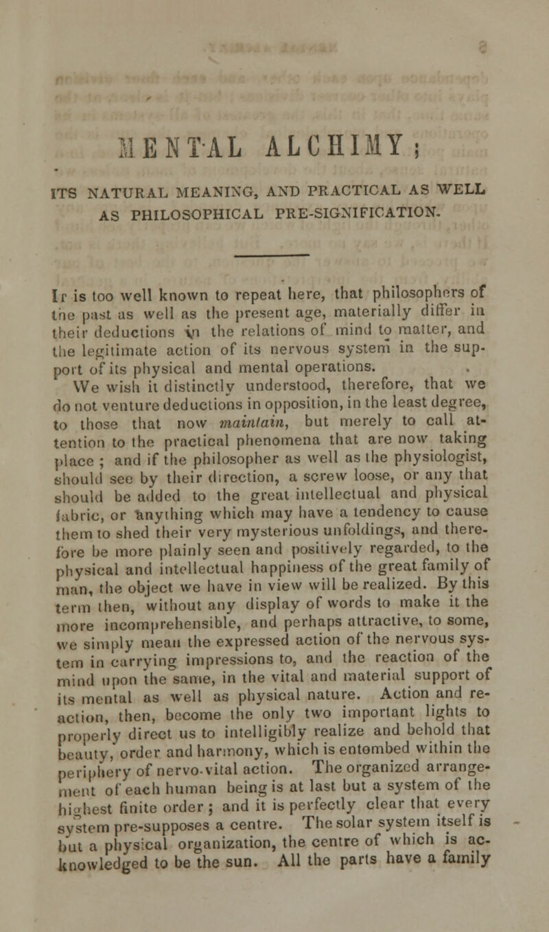 MENTAL ALCHIMY; ITS NATURAL MEANING, AND PRACTICAL AS WELL AS PHILOSOPHICAL PRE-SIGNIFICATION- Ir is too well known to repeat here, that philosophers of the past as well as the present age, materially differ in their deductions \n the relations of mind to matter, and the Ultimate action of its nervous system in the sup- port of its physical and mental operations. We wish it distinctly understood, therefore, that we do not venture deductions in opposition, in the least degree, to those that now maintain, but merely to call at- tention to the practical phenomena that are now taking place ; and if the philosopher as well as the physiologist, should see by their direction, a screw loose, or any that should be added to the great intellectual and physical fabric, or anything which may have a tendency to cause them to shed their very mysterious unfoldings, and there- fore be more plainly seen and positively regarded, to the physical and intellectual happiness of the great family of man, the object we have in view will be realized. By this term then, without any display of words to make it the more incomprehensible, and perhaps attractive, to some, we simply mean the expressed action of the nervous sys- tem in carrying impressions to, and the reaction of the mind upon the same, in the vital and material support of its mental as well as physical nature. Action and re- action, then, become the only two important lights to properly direct us to intelligibly realize and behold that beauty, order and harmony, which is entombed within the periphery of nervovital action. The organized arrange- ment of each human being is at last but a system of the hi-'hest finite order ; and it is perfectly clear that every system pre-supposes a centre. The solar system itself is but a physical organization, the centre of which is ac- knowledged to be the sun. All the parts have a family