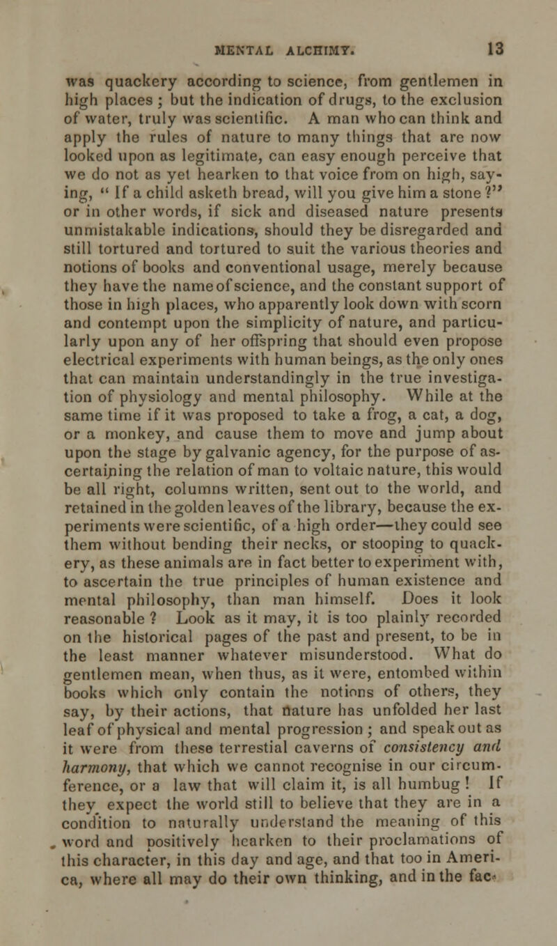 was quackery according to science, from gentlemen in high places ; but the indication of drugs, to the exclusion of water, truly was scientific. A man who can think and apply the rules of nature to many things that are now looked upon as legitimate, can easy enough perceive that we do not as yet hearken to that voice from on high, say- ing,  If a child asketh bread, will you give him a stone V or in other words, if sick and diseased nature presents unmistakable indications, should they be disregarded and still tortured and tortured to suit the various theories and notions of books and conventional usage, merely because they have the name of science, and the constant support of those in high places, who apparently look down with scorn and contempt upon the simplicity of nature, and particu- larly upon any of her offspring that should even propose electrical experiments with human beings, as the only ones that can maintain understandingly in the true investiga- tion of physiology and mental philosophy. While at the same time if it was proposed to take a frog, a cat, a dog, or a monkey, and cause them to move and jump about upon the stage by galvanic agency, for the purpose of as- certaining the relation of man to voltaic nature, this would be all right, columns written, sent out to the world, and retained in the golden leaves of the library, because the ex- periments were scientific, of a high order—they could see them without bending their necks, or stooping to quack- ery, as these animals are in fact better to experiment with, to ascertain the true principles of human existence and mental philosophy, than man himself. Does it look reasonable ? Look as it may, it is too plainly recorded on the historical pages of the past and present, to be in the least manner whatever misunderstood. What do gentlemen mean, when thus, as it were, entombed within books which only contain the notions of others, they say, by their actions, that nature has unfolded her last leaf of physical and mental progression; and speak out as it were from these terrestial caverns of consistency and harmony, that which we cannot recognise in our circum- ference, or a law that will claim it, is all humbug ! If they expect the world still to believe that they are in a condition to naturally understand the meaning of this word and positively hearken to their proclamations of this character, in this day and age, and that too in Ameri- ca, where all may do their own thinking, and in the fac