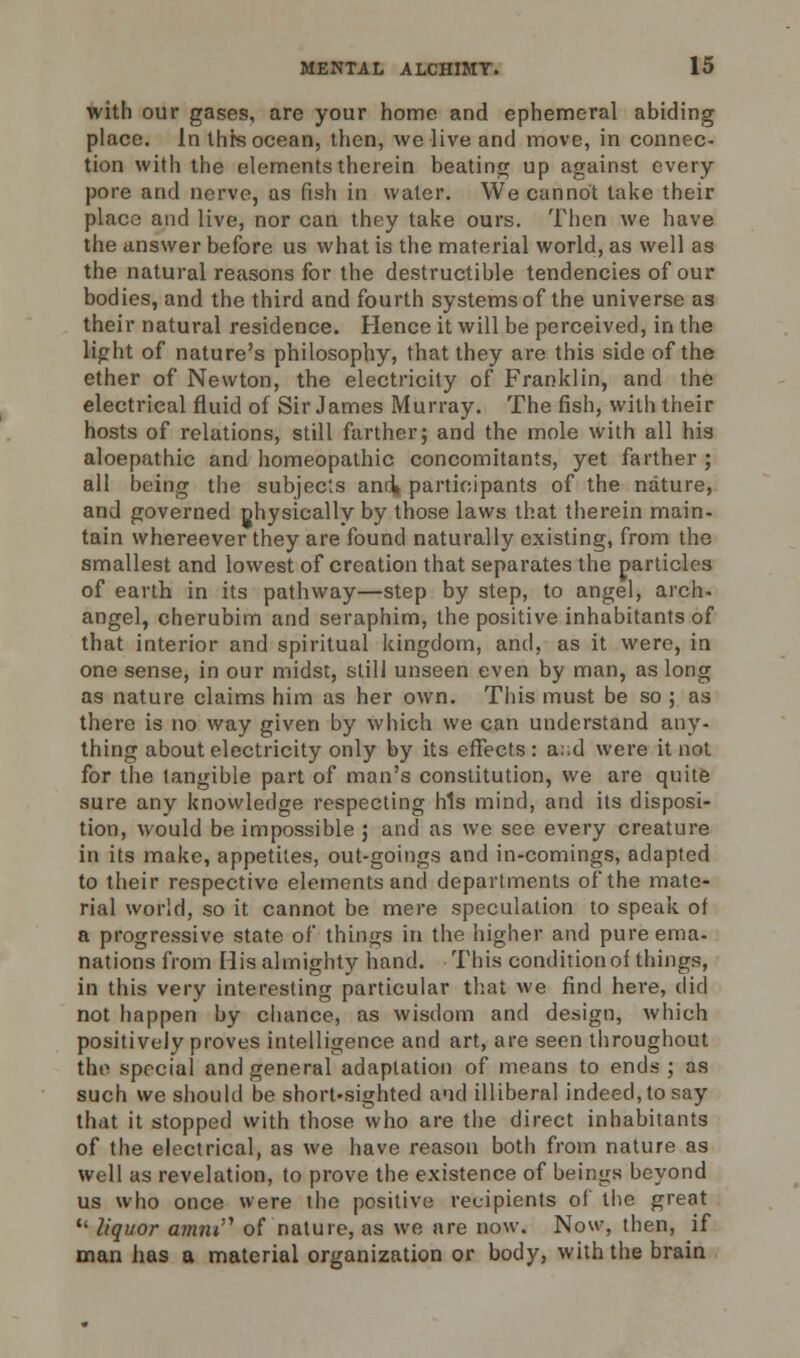 with our gases, are your home and ephemeral abiding place. In this ocean, then, we live and move, in connec- tion with the elements therein beating up against every pore and nerve, as fish in water. We cannot take their place and live, nor can they take ours. Then we have the answer before us what is the material world, as well as the natural reasons for the destructible tendencies of our bodies, and the third and fourth systems of the universe as their natural residence. Hence it will be perceived, in the light of nature's philosophy, that they are this side of the ether of Newton, the electricity of Franklin, and the electrical fluid of Sir James Murray. The fish, with their hosts of relations, still farther; and the mole with all his aloepathic and homeopathic concomitants, yet farther ; all being the subjects ami participants of the nature, and governed nhysically by those laws that therein main- tain whereever they are found naturally existing, from the smallest and lowest of creation that separates the particles of earth in its pathway—step by step, to angel, arch- angel, cherubim and seraphim, the positive inhabitants of that interior and spiritual kingdom, and, as it were, in one sense, in our midst, still unseen even by man, as long as nature claims him as her own. This must be so ; as there is no way given by which we can understand any- thing about electricity only by its effects: a::d were it not for the tangible part of man's constitution, we are quite sure any knowledge respecting his mind, and its disposi- tion, would be impossible ; and as we see every creature in its make, appetites, out-goings and in-comings, adapted to their respective elements and departments of the mate- rial world, so it cannot be mere speculation to speak of a progressive state of things in the higher and pure ema- nations from His almighty hand. This conditionof things, in this very interesting particular that we find here, did not happen by chance, as wisdom and design, which positively proves intelligence and art, are seen throughout the special and general adaptation of means to ends ; as such we should be short-sighted and illiberal indeed, to say that it stopped with those who are the direct inhabitants of the electrical, as we have reason both from nature as well as revelation, to prove the existence of beings beyond us who once were the positive recipients of the great  liquor fllim» of nature, as we are now. Now, then, if man has a material organization or body, with the brain