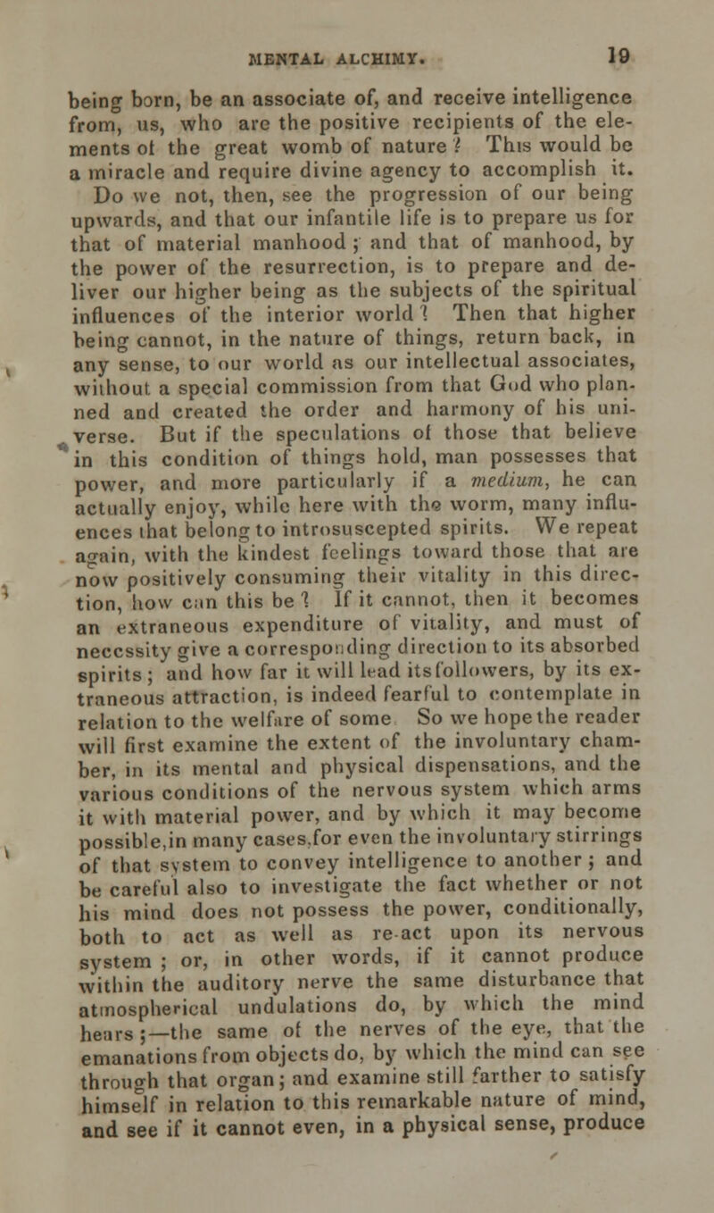 being born, be an associate of, and receive intelligence from, us, who are the positive recipients of the ele- ments ot the great womb of nature \ This would be a miracle and require divine agency to accomplish it. Do we not, then, see the progression of our being upwards, and that our infantile life is to prepare us for that of material manhood ; and that of manhood, by the power of the resurrection, is to prepare and de- liver our higher being as the subjects of the spiritual influences of the interior world 1 Then that higher being cannot, in the nature of things, return back, in any sense, to our world as our intellectual associates, without a special commission from that God who plan- ned and created the order and harmony of his uni- verse. But if the speculations of those that believe in this condition of things hold, man possesses that power, and more particularly if a medium, he can actually enjoy, while here with th<3 worm, many influ- ences that belong to introsuscepted spirits. We repeat an-ain, with the kindest feelings toward those that are now positively consuming their vitality in this direc- tion, how can this be 1 If it cannot, then it becomes an extraneous expenditure of vitality, and must of necessity give a corresponding direction to its absorbed spirits ; and how far it will lead its followers, by its ex- traneous attraction, is indeed fearful to contemplate in relation to the welfare of some So we hope the reader will first examine the extent of the involuntary cham- ber, in its mental and physical dispensations, and the various conditions of the nervous system which arms it with material power, and by which it may become possible,in many cases.for even the involuntary stirrings of that system to convey intelligence to another ; and be careful also to investigate the fact whether or not his mind does not possess the power, conditionally, both to act as well as re act upon its nervous system ; or, in other words, if it cannot produce within the auditory nerve the same disturbance that atmospherical undulations do, by which the mind hears;—the same ol the nerves of the eye, that the emanations from objects do, by which the mind can see through that organ; and examine still farther to satisfy himself in relation to this remarkable nature of mind, and see if it cannot even, in a physical sense, produce