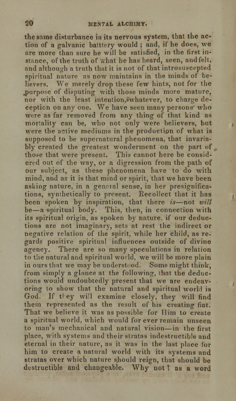 the same disturbance in its nervous system, that the ac- tion of a galvanic batttery would ; and, if he does, we are more than sure he will be satisfied, in the first in- stance, of the truth of what he has heard, seen, and felt, and although a truth that it is not of that introsuscepted spiritual nature as now maintains in the minds of be- lievers. We merely drop these few hints, not for the .purpose of disputing with those minds more mature, nor with the least intention,Swhatever, to charge de- ception on any one. We have seen many persons who were as far removed from any thing of that kind as mortality can be, who not only were believers, but were the active mediums in the production of what is supposed to be supernatural phenomena, that invaria- bly created the greatest wonderment on the part of , those that were present. This cannot here be consid- ered out of the way, or a digression from the path of our subject, as these phenomena have to do with mind, and as it is that mind or spirit, that we have been asking nature, in a general sense, in her presignifica- tions, synthetically to present. Recollect that it has been spoken by inspiration, that there is—not will be—a-spiritual body. This, then, in connection with its spiritual origin, as spoken by nature^ if our deduc- tions are not imaginary, sets at rest the indirect or negative relation of the spirit, while her child, as re- gards positive spiritual influences outside of divine agency. There are so many speculations in relation to the natural and spiritual world, we will be more plain in ours that we may be understood. Some might think, from simply a glance at the following, that the deduc- tions would undoubtedly present that we are endeav- oring to show that the natural and spiritual world is God. If tl ey will examine closely, they will find them represented as the result of his creating fiat. That we believe it was as possible for Him to create a spiritual world, which would for ever remain unseen to man's mechanical and natural vision—in the first place, with systems and their stratas indestructible and eternal in their nature, as it was in the last place for him to create a natural world with its systems and stratas over which nature sbould reign, that should be destructible and changeable. Why not 1 as a word