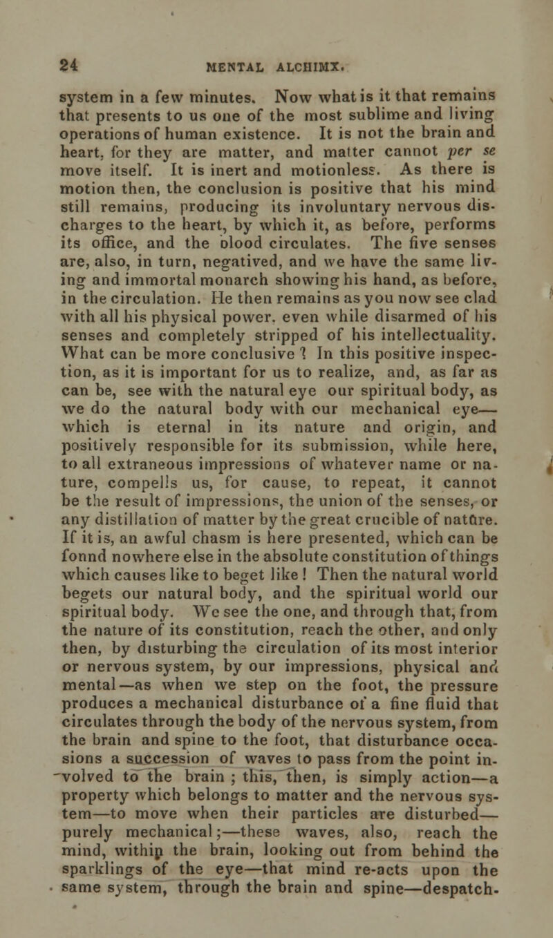 system in a few minutes. Now what is it that remains that presents to us one of the most sublime and living operations of human existence. It is not the brain and heart, for they are matter, and matter cannot per se move itself. It is inert and motionless. As there is motion then, the conclusion is positive that his mind still remains, producing its involuntary nervous dis- charges to the heart, by which it, as before, performs its office, and the blood circulates. The five senses are, also, in turn, negatived, and we have the same liv- ing and immortal monarch showing his hand, as before, in the circulation. He then remains as you now see clad with all his physical power, even while disarmed of his senses and completely stripped of his intellectuality. What can be more conclusive 1 In this positive inspec- tion, as it is important for us to realize, and, as far as can be, see with the natural eye our spiritual body, as we do the natural body with our mechanical eye— which is eternal in its nature and origin, and positively responsible for its submission, while here, to all extraneous impressions of whatever name or na- ture, compells us, for cause, to repeat, it cannot be the result of impressions, the union of the senses, or any distillation of matter by the great crucible of natare. If it is, an awful chasm is here presented, which can be fonnd nowhere else in the absolute constitution of things which causes like to beget like ! Then the natural world begets our natural body, and the spiritual world our spiritual body. Wc see the one, and through that, from the nature of its constitution, reach the other, and only then, by disturbing the circulation of its most interior or nervous system, by our impressions, physical and mental—as when we step on the foot, the pressure produces a mechanical disturbance of a fine fluid that circulates through the body of the nervous system, from the brain and spine to the foot, that disturbance occa- sions a succession of waves to pass from the point in- volved to the brain ; this, then, is simply action—a property which belongs to matter and the nervous sys- tem—to move when their particles are disturbed— purely mechanical;—these waves, also, reach the mind, within the brain, looking out from behind the sparklings of the eye—that mind re-acts upon the same system, through the brain and spine—despatch-