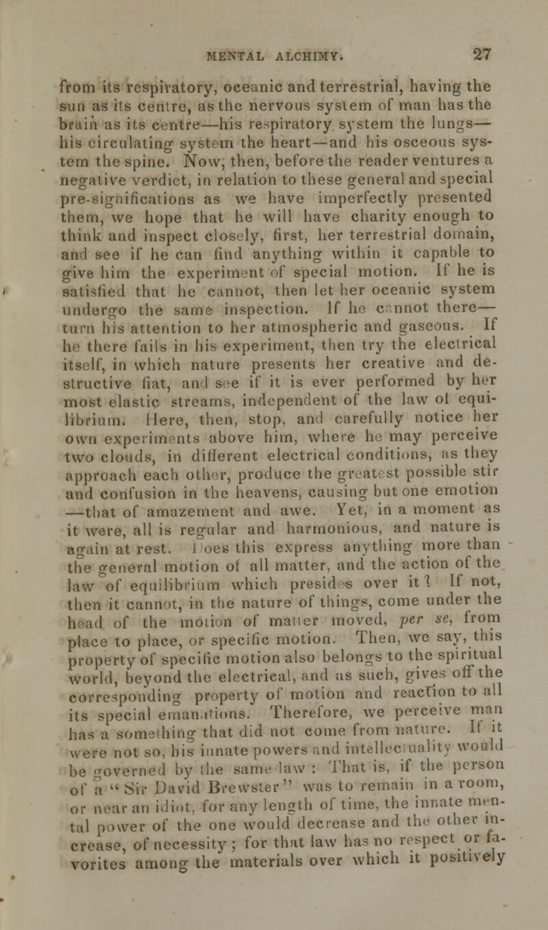 from its respiratory, oceanic and terrestrial, having the sun as its centre, as the nervous system of man has the bruin as its centre—his respiratory system the lungs— his circulating system the heart—and his osceous sys- tem the spine. Now, then, before the reader ventures a negative verdict, in relation to these general and special pre-significations as we have imperfectly presented them, we hope that he will have charity enough to think and inspect closely, first, her terrestrial domain, and see if he can find anything within it capable to give him the experiment of special motion. If he is satisfied that he cannot, then let her oceanic system undergo the same inspection. If he c-nnot there— turn his attention to her atmospheric and gaseous. If he there fails in his experiment, then try the electrical itself, in which nature presents her creative and de- structive fiat, and see if it is ever performed by her most elastic streams, independent of the law ot equi- librium. Here, then, stop, and carefully notice her own experiments above him, where he may perceive two clouds, in different electrical conditions, as they approach each other, produce the greatest possible stir and confusion in the heavens, causing but one emotion —that of amazement and awe. Yet, in a moment as it were, all is regular and harmonious, and nature is again at rest. 1 oes this express anything more than the general motion of all matter, and the action of the law of equilibrium which presides over it 1 If not, then it cannot, in the nature of things, come under the h ad of the motion of matter moved, yer se, from place to place, or specific motion. Then, we say, this property of specific motion also belongs to the spiritual world, beyond the electrieal, and as such, gives off the corresponding property of motion and reaction to all its special emanations. Therefore, we perceive man has a Something that did not come from nature. If it were not so, his innate powers and intellect oality would be governed by the same law : That is, if the person of a  Sir David Brewster was to remain in a room, or near an idiot, for any length of time, the innate men- tal power of the one vvould decrease and the other in- crease, of necessity ; for that law has no respect or fa- vorites among the materials over which it positively