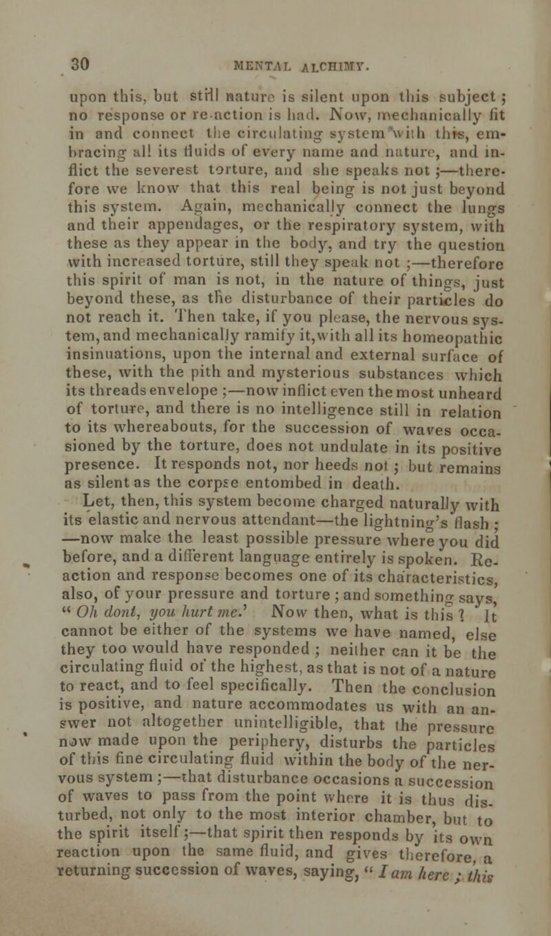 upon this, but strll nature is silent upon this subject ; no response or reaction is had. Now, mechanically fit in and connect the circulating system with this, em- bracing' all its fluids of every name and nature, and in- flict the severest torture, and she speaks not ;—there- fore we know that this real being is not just beyond this system. Again, mechanically connect the lungs and their appendages, or the respiratory system, with these as they appear in the body, and try the question with increased torture, still they speak not ;—therefore this spirit of man is not, in the nature of things, just beyond these, as the disturbance of their particles do not reach it. Then take, if you please, the nervous sys- tem, and mechanically ramify it,with all its homeopathic insinuations, upon the internal and external surface of these, with the pith and mysterious substances which its threads envelope ;—now inflict even the most unheard of torture, and there is no intelligence still in relation to its whereabouts, for the succession of waves occa- sioned by the torture, does not undulate in its positive presence. It responds not, nor heeds not ; but remains as silent as the corpse entombed in death. Let, then, this system become charged naturally with its elastic and nervous attendant—the lightning's flash • —now make the least possible pressure where you did before, and a different language entirely is spoken. Re- action and response becomes one of its characteristics also, of your pressure and torture ; and something says,  Oh donl, you hurt me.' Now then, what is this 1 It cannot be either of the systems we have named else they too would have responded ; neither can it be the circulating fluid of the highest, as that is not of a nature to react, and to feel specifically. Then the conclusion is positive, and nature accommodates us with an an- swer not altogether unintelligible, that the pressure nJ\v made upon the periphery, disturbs the particles of this fine circulating fluid within the body of the ner- vous system ;—that disturbance occasions a succession of waves to pass from the point where it is thus dis- turbed, not only to the most interior chamber but to the spirit itself;—that spirit then responds by its own reaction upon the same fluid, and gives therefore a returning succession of waves, saying,  lam here • this