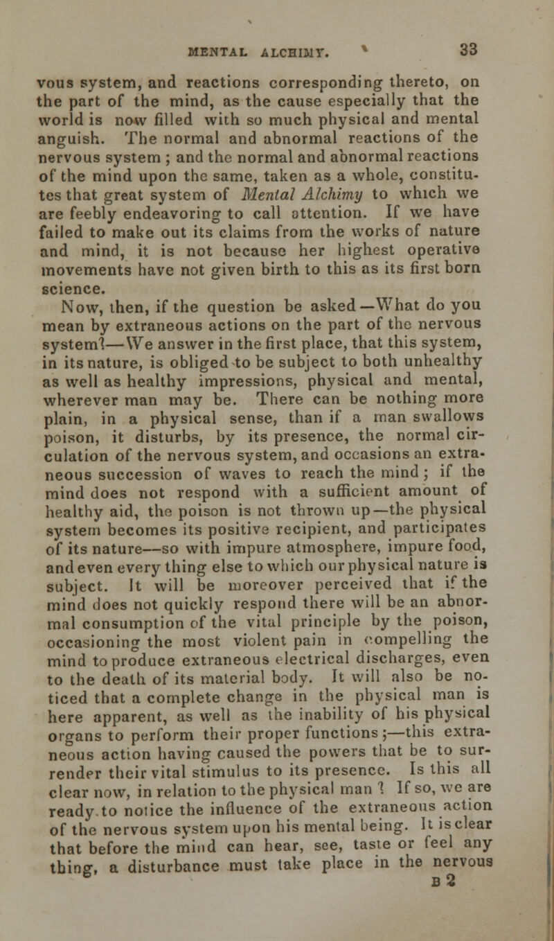 vous system, and reactions corresponding thereto, on the part of the mind, as the cause especially that the world is now filled with so much physical and mental anguish. The normal and abnormal reactions of the nervous system ; and the normal and abnormal reactions of the mind upon the same, taken as a whole, constitu- tes that great system of Mental Alchimy to which we are feebly endeavoring to call attention. If we have failed to make out its claims from the works of nature and mind, it is not because her highest operative movements have not given birth to this as its first born science. Now, then, if the question be asked—What do you mean by extraneous actions on the part of the nervous system!—We answer in the first place, that this system, in its nature, is obliged to be subject to both unhealthy as well as healthy impressions, physical and mental, wherever man may be. There can be nothing more plain, in a physical sense, than if a man swallows poison, it disturbs, by its presence, the normal cir- culation of the nervous system, and occasions an extra- neous succession of waves to reach the mind; if the mind does not respond with a sufficient amount of healthy aid, the poison is not thrown up—the physical system becomes its positive recipient, and participates of its nature—so with impure atmosphere, impure food, and even every thing else to which our physical nature is subject. It will be moreover perceived that if the mind does not quickly respond there will be an abnor- mal consumption of the vital principle by the poison, occasioning the most violent pain in compelling the mind to produce extraneous electrical discharges, even to the death of its material body. It will also be no- ticed that a complete change in the physical man is here apparent, as well as the inability of his physical organs to perform their proper functions;—this extra- neous action having caused the powers that be to sur- render their vital stimulus to its presence. Is this all clear now, in relation to the physical man 1 If so, we are ready.to notice the influence of the extraneous action of the nervous system upon his mental being. It is clear that before the mind can hear, see, taste or feel any tbinff, a disturbance must take place in the nervous 6 b2