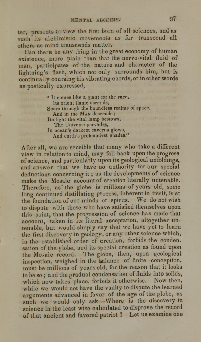 ter, presents to view the first born of all sciences, and as such its alchimistic movements as far transcend ail others as mind transcends matter. Can there be any thing in the great economy of human existence, more plain than that the nervo-vital fluid of man, participates of the nature and character of the lightning's flash, which not only surrounds him, but is continually coursing his vibrating chords, or in other words as poetically expressed,  It comes like a giant for the race, Its orient flame ascends, Soars through the boundless realms of space, And in the Man descends ; Its light the vital lamp bestows, The Universe pervades, In ocean's darkest caverns glows, And earth's protoundest shades. After all, we are sensible that many who take a different view in relation to mind, may fall back upon the progress of science, and particularly upon its geological unfoldings, and answer that we have no authority for our special deductions concerning it ; as the developments of science make the Mosaic account of creation literally untenable. Therefore, as the globe is millions of years old, some long continued distillating process, inherent in itself, is at the foundation of our minds or spirits. We do not wish to dispute with those who have satisfied themselves upon this point, that the progression of science has made that account, taken in its literal acceptation, altogether un- tenable, but would simply say that we have yet to learn the first discovery in geology, or any other science which, in the established order of creation, forbids the conden- sation of the jjlobe, and its special creation as found upon the Mosaic record. The globe, then, upon geological inspection, weighed in the balance of finite conception, must be millions of years old, for the reason that it looks to be so; and the gradual condensation of fluids into solids, which now takes place, forbids it otherwise. Now then, while we would not have the vanity to dispute the learned arguments advanced in favor of the age of the globe, as such we would only ask—Where is the discovery in science in the least wise calculated to disprove the record of that ancient and favored patriot ? Let us examine one