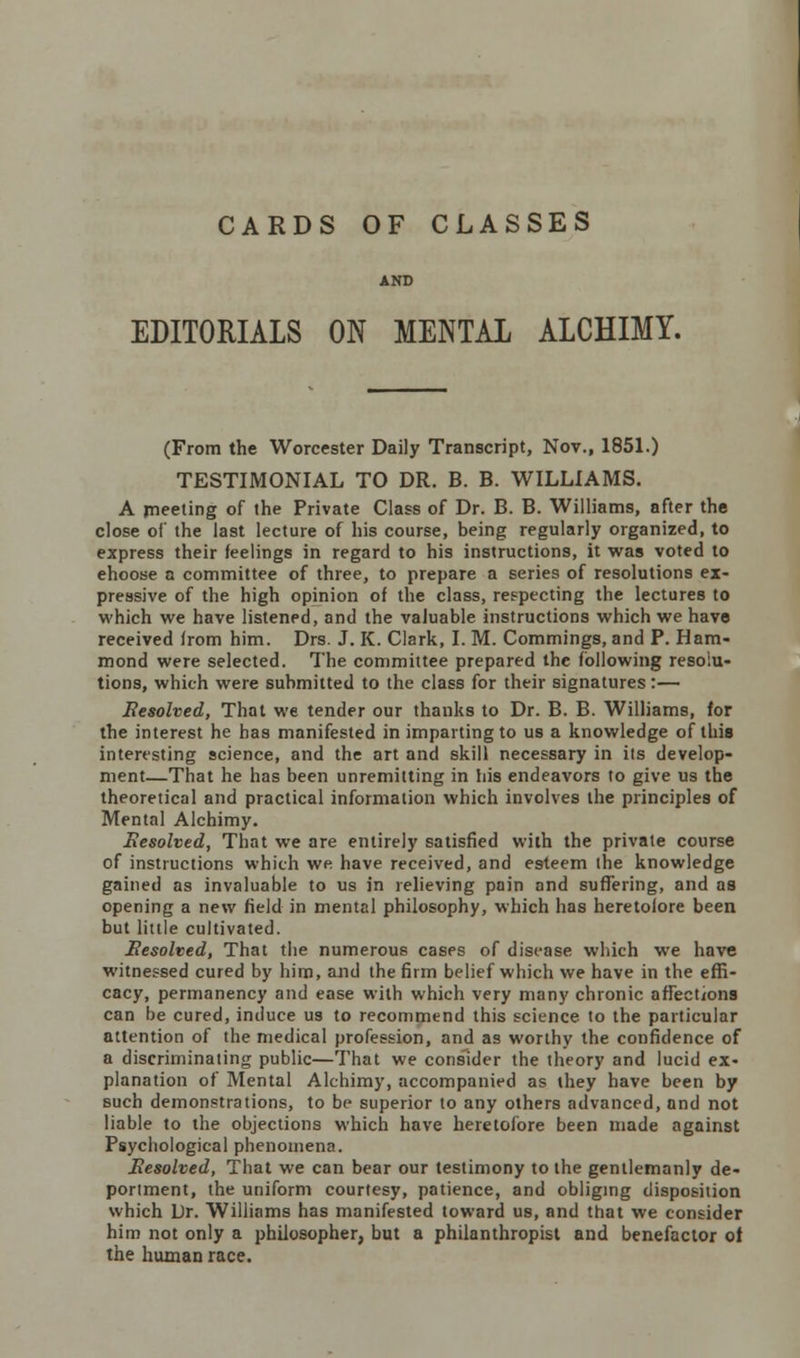 CARDS OF CLASSES AND EDITORIALS ON MENTAL ALCHIMY. (From the Worcester Daily Transcript, Nov., 1851.) TESTIMONIAL TO DR. B. B. WILLIAMS. A meeting of the Private Class of Dr. B. B. Williams, after the close of the last lecture of his course, being regularly organized, to express their feelings in regard to his instructions, it was voted to ehoose a committee of three, to prepare a series of resolutions ex- pressive of the high opinion of the class, respecting the lectures to which we have listened, and the valuable instructions which we have received from him. Drs. J. K. Clark, I. M. Commings, and P. Ham- mond were selected. The committee prepared the following resolu- tions, which were submitted to the class for their signatures:— Resolved, That we tender our thanks to Dr. B. B. Williams, for the interest he has manifested in imparting to us a knowledge of this interesting science, and the art and skill necessary in its develop- ment—That he has been unremitting in his endeavors to give us the theoretical and practical information which involves the principles of Mental Alchimy. Eesolved, That we are entirely satisfied with the private course of instructions which we have received, and esteem the knowledge gained as invaluable to us in relieving pain and suffering, and as opening a new field in mental philosophy, which has heretofore been but little cultivated. Eesolved, That the numerous cases of disease which we have witnessed cured by him, and the firm belief which we have in the effi- cacy, permanency and ease with which very many chronic affections can be cured, induce us to recommend this science to the particular attention of the medical profession, and as worthy the confidence of a discriminating public—That we consider the theory and lucid ex- planation of Mental Alchimy, accompanied as they have been by such demonstrations, to be superior to any others advanced, and not liable to the objections which have heretofore been made against Psychological phenomena. Resolved, That we can bear our testimony to the gentlemanly de- portment, the uniform courtesy, patience, and obliging disposition which Dr. Williams has manifested toward us, and that we consider him not only a philosopher, but a philanthropist and benefactor of the human race.