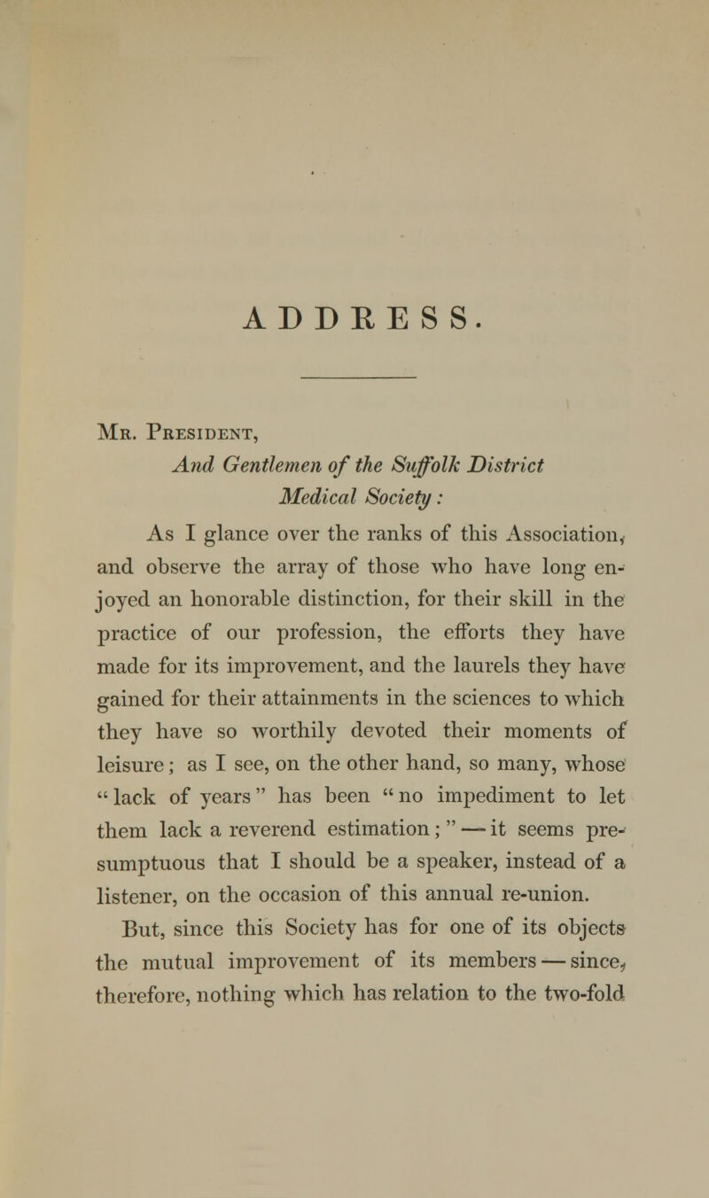 Mr. President, And Gentlemen of the Suffolk District Medical Society: As I glance over the ranks of this Association, and observe the array of those who have long en- joyed an honorable distinction, for their skill in the practice of our profession, the efforts they have made for its improvement, and the laurels they have gained for their attainments in the sciences to which they have so worthily devoted their moments of leisure; as I see, on the other hand, so many, whose  lack of years has been  no impediment to let them lack a reverend estimation;  — it seems pre- sumptuous that I should be a speaker, instead of a listener, on the occasion of this annual re-union. But, since this Society has for one of its objects the mutual improvement of its members — since., therefore, nothing which has relation to the two-fold