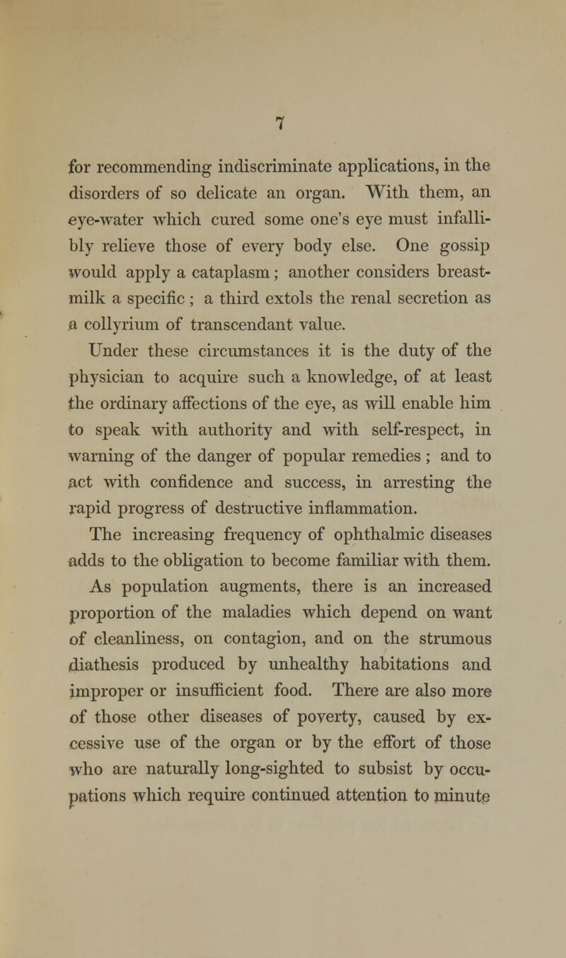 for recommending indiscriminate applications, in the disorders of so delicate an organ. With them, an eye-water which cured some one's eye must infalli- bly relieve those of every body else. One gossip would apply a cataplasm; another considers breast- milk a specific; a third extols the renal secretion as a collyrium of transcendant value. Under these circumstances it is the duty of the physician to acquire such a knowledge, of at least the ordinary affections of the eye, as will enable him to speak with authority and with self-respect, in warning of the danger of popular remedies; and to act with confidence and success, in arresting the rapid progress of destructive inflammation. The increasing frequency of ophthalmic diseases adds to the obligation to become familiar with them. As population augments, there is an increased proportion of the maladies which depend on want of cleanliness, on contagion, and on the strumous diathesis produced by unhealthy habitations and improper or insufficient food. There are also more of those other diseases of poverty, caused by ex- cessive use of the organ or by the effort of those who are naturally long-sighted to subsist by occu- pations which require continued attention to minute