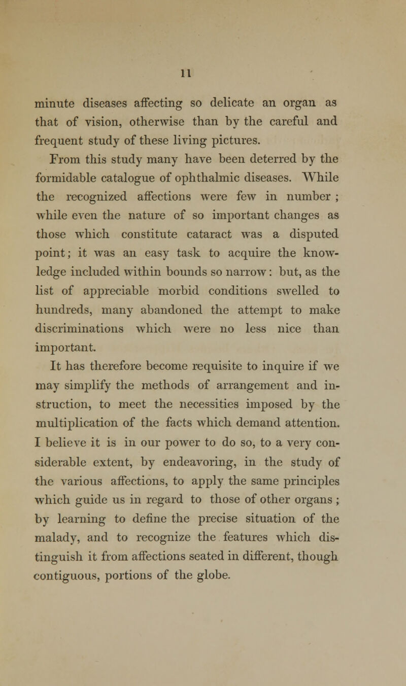 minute diseases affecting so delicate an organ as that of vision, otherwise than by the careful and frequent study of these living pictures. From this study many have been deterred by the formidable catalogue of ophthalmic diseases. While the recognized affections were few in number ; while even the nature of so important changes as those which constitute cataract was a disputed point; it was an easy task to acquire the know- ledge included within bounds so narrow: but, as the list of appreciable morbid conditions swelled to hundreds, many abandoned the attempt to make discriminations which were no less nice than important. It has therefore become requisite to inquire if we may simplify the methods of arrangement and in- struction, to meet the necessities imposed by the multiplication of the facts which demand attention. I believe it is in our power to do so, to a very con- siderable extent, by endeavoring, in the study of the various affections, to apply the same principles which guide us in regard to those of other organs ; by learning to define the precise situation of the malady, and to recognize the features which dis- tinguish it from affections seated in different, though contiguous, portions of the globe.