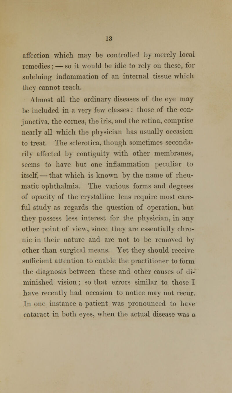 affection which may be controlled by merely local remedies; — so it would be idle to rely on these, for subduing inflammation of an internal tissue which they cannot reach. Almost all the ordinary diseases of the eye may be included in a very few classes : those of the con- junctiva, the cornea, the iris, and the retina, comprise nearly all which the physician has usually occasion to treat. The sclerotica, though sometimes seconda- rily affected by contiguity with other membranes, seems to have but one inflammation peculiar to itself, — that which is known by the name of rheu- matic ophthalmia. The various forms and degrees of opacity of the crystalline lens require most care- ful study as regards the question of operation, but they possess less interest for the physician, in any other point of view, since they are essentially chro- nic in their nature and are not to be removed by other than surgical means. Yet they should receive sufficient attention to enable the practitioner to form the diagnosis between these and other causes of di- minished vision; so that errors similar to those I have recently had occasion to notice may not recur. In one instance a patient was pronounced to have cataract in both eyes, when the actual disease was a