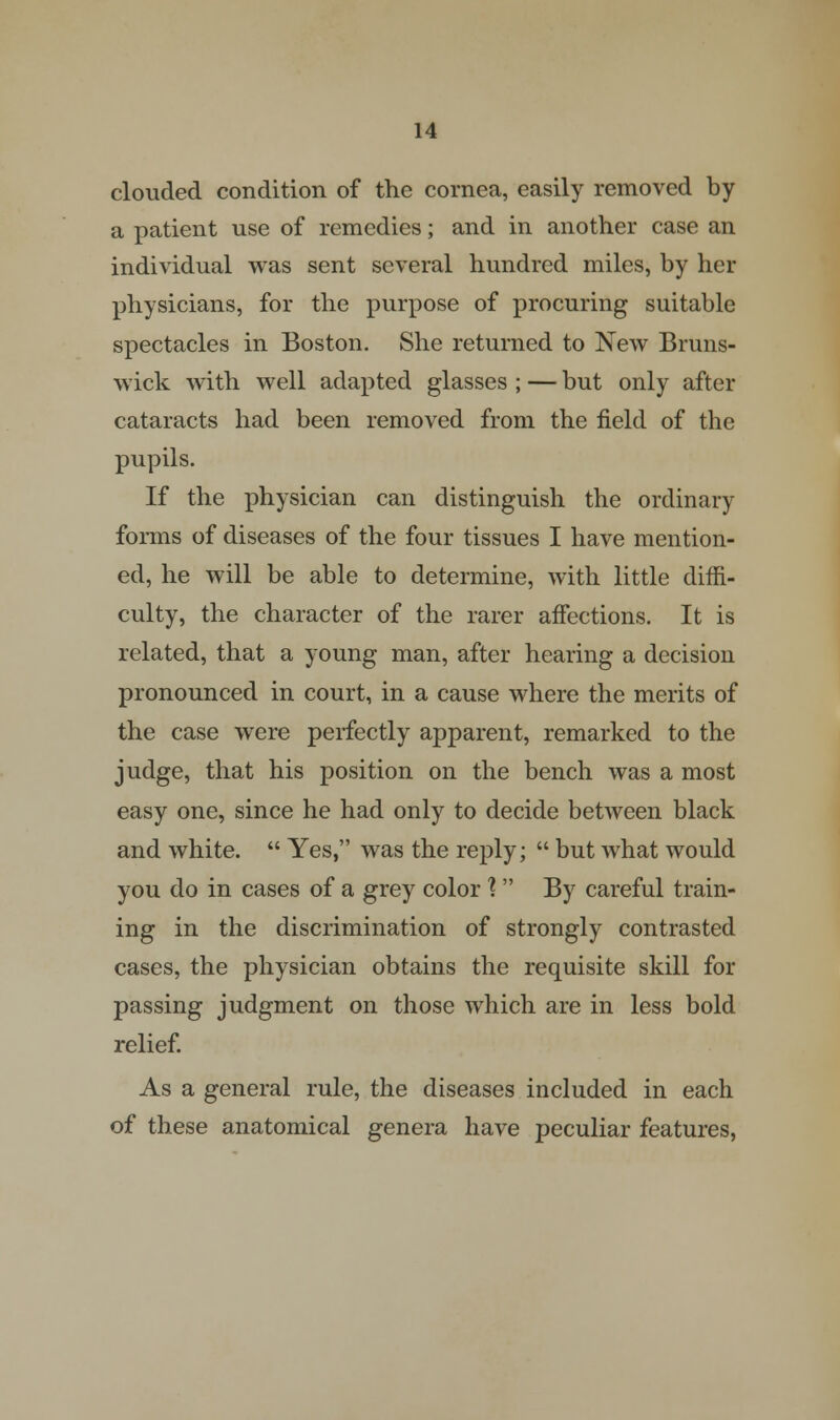 clouded condition of the cornea, easily removed by a patient use of remedies; and in another case an individual was sent several hundred miles, by her physicians, for the purpose of procuring suitable spectacles in Boston. She returned to New Bruns- wick with well adapted glasses ; — but only after cataracts had been removed from the field of the pupils. If the physician can distinguish the ordinary forms of diseases of the four tissues I have mention- ed, he will be able to determine, with little diffi- culty, the character of the rarer affections. It is related, that a young man, after hearing a decision pronounced in court, in a cause where the merits of the case were perfectly apparent, remarked to the judge, that his position on the bench was a most easy one, since he had only to decide between black and white.  Yes, was the reply;  but what would you do in cases of a grey color \  By careful train- ing in the discrimination of strongly contrasted cases, the physician obtains the requisite skill for passing judgment on those which are in less bold relief. As a general rule, the diseases included in each of these anatomical genera have peculiar features,