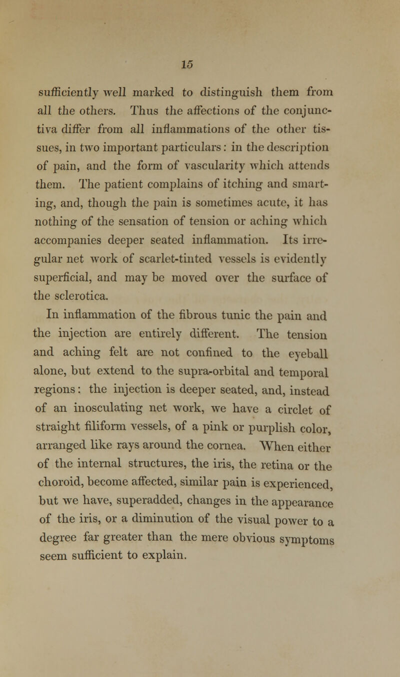 sufficiently well marked to distinguish them from all the others. Thus the affections of the conjunc- tiva differ from all inflammations of the other tis- sues, in two important particulars: in the description of pain, and the form of vascularity which attends them. The patient complains of itching and smart- ing, and, though the pain is sometimes acute, it has nothing of the sensation of tension or aching which accompanies deeper seated inflammation. Its irre- gular net work of scarlet-tinted vessels is evidently superficial, and may be moved over the surface of the sclerotica. In inflammation of the fibrous tunic the pain and the injection are entirely different. The tension and aching felt are not confined to the eyeball alone, but extend to the supra-orbital and temporal regions: the injection is deeper seated, and, instead of an inosculating net work, we have a circlet of straight filiform vessels, of a pink or purplish color, arranged like rays around the cornea. When either of the internal structures, the iris, the retina or the choroid, become affected, similar pain is experienced but we have, superadded, changes in the appearance of the iris, or a diminution of the visual power to a degree far greater than the mere obvious symptoms seem sufficient to explain.