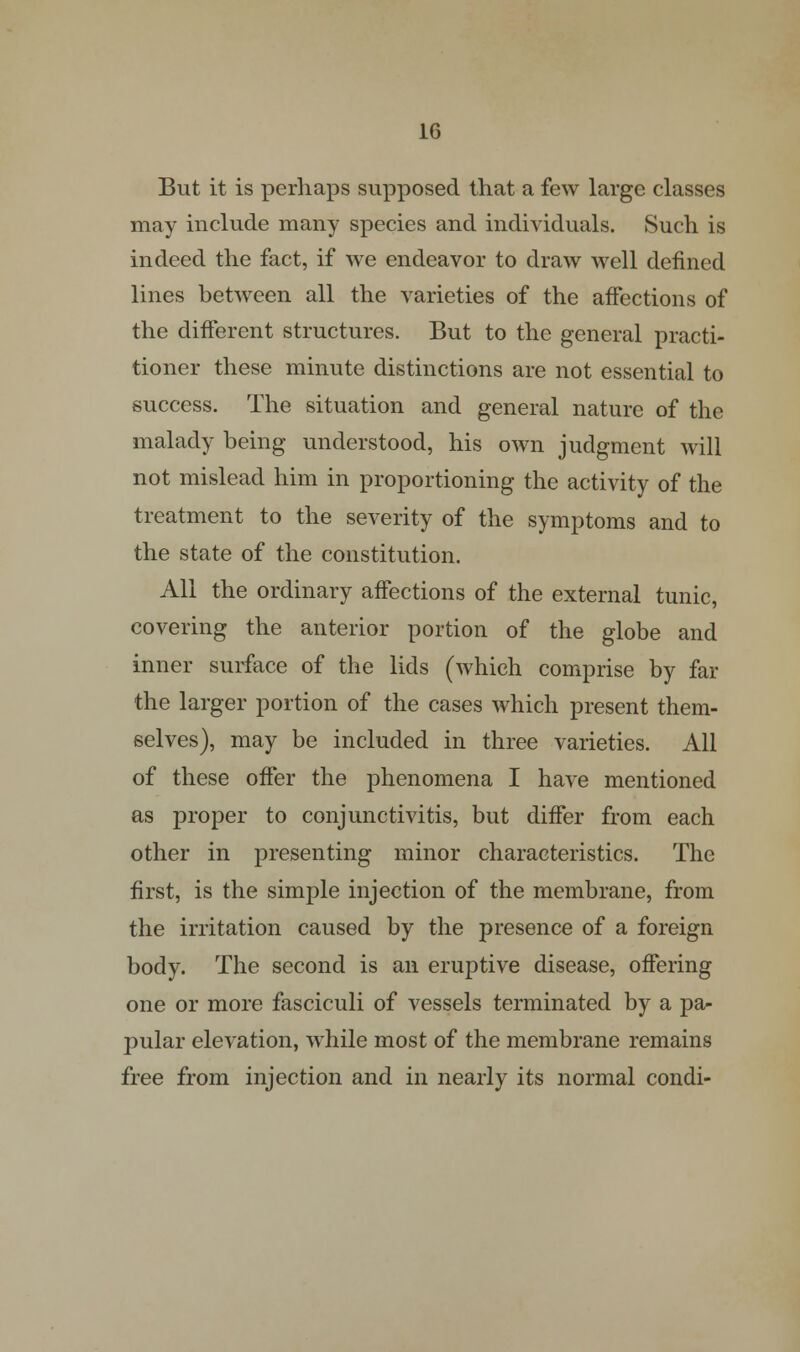 But it is perhaps supposed that a few large classes may include many species and individuals. Such is indeed the fact, if we endeavor to draw well defined lines between all the varieties of the affections of the different structures. But to the general practi- tioner these minute distinctions are not essential to success. The situation and general nature of the malady being understood, his own judgment will not mislead him in proportioning the activity of the treatment to the severity of the symptoms and to the state of the constitution. All the ordinary affections of the external tunic, covering the anterior portion of the globe and inner surface of the lids (which comprise by far the larger portion of the cases which present them- selves), may be included in three varieties. All of these offer the phenomena I have mentioned as proper to conjunctivitis, but differ from each other in presenting minor characteristics. The first, is the simple injection of the membrane, from the irritation caused by the presence of a foreign body. The second is an eruptive disease, offering one or more fasciculi of vessels terminated by a pa- pular elevation, while most of the membrane remains free from injection and in nearly its normal condi-