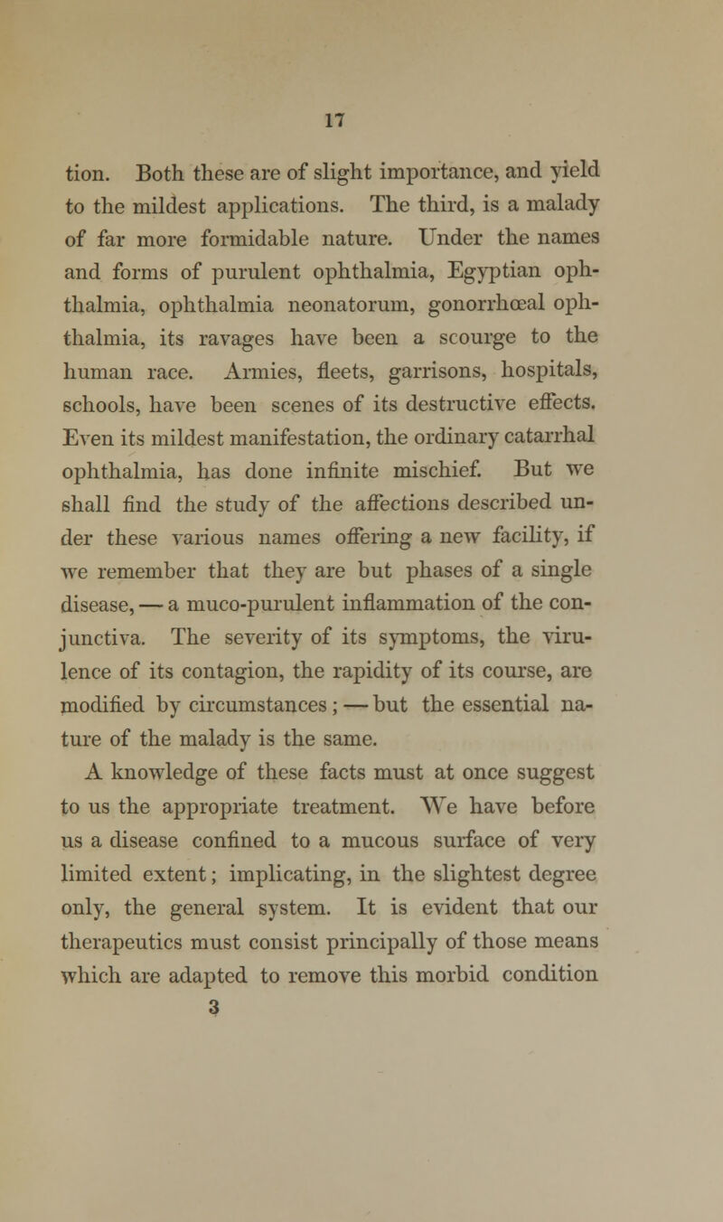 tion. Both these are of slight importance, and yield to the mildest applications. The third, is a malady of far more formidable nature. Under the names and forms of purulent ophthalmia, Egyptian oph- thalmia, ophthalmia neonatorum, gonorrhceal oph- thalmia, its ravages have been a scourge to the human race. Armies, fleets, garrisons, hospitals, schools, have been scenes of its destructive effects. Even its mildest manifestation, the ordinary catarrhal ophthalmia, has done infinite mischief. But we shall find the study of the affections described un- der these various names offering a new facility, if we remember that they are but phases of a single disease, — a muco-purulent inflammation of the con- junctiva. The severity of its symptoms, the viru- lence of its contagion, the rapidity of its course, are modified by circumstances; — but the essential na- ture of the malady is the same. A knowledge of these facts must at once suggest to us the appropriate treatment. We have before us a disease confined to a mucous surface of very limited extent; implicating, in the slightest degree only, the general system. It is evident that our therapeutics must consist principally of those means which are adapted to remove this morbid condition 3